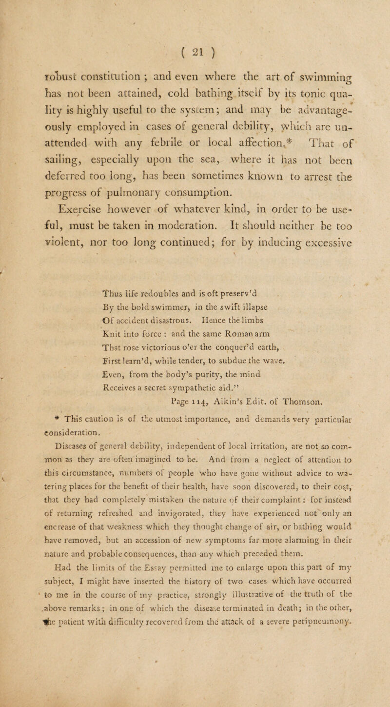 robust constitution ; and even where the art of swimming has not been attained, cold bathing itself by its tonic qua¬ lity is highly useful to the system; and may be advantage¬ ously employed in cases of general debility, which are un¬ attended with any febrile or local affection.* That of sailing, especially upon the sea, where it has not been deferred too long, has been sometimes known to arrest the progress of pulmonary consumption. Exercise however of whatever kind, in order to be use- ful, must be taken in moderation. It should neither be too violent, nor too long continued; for by inducing excessive « t / Thus life redoubles and is oft preserv’d By the bold swimmer, in the swift illapse Of accident disastrous. Hence the limbs Knit into force : and the same Roman arm That rose victorious o’er the conquer’d earth, First learn’d, while tender, to subdue the wave. Even, from the body’s purity, the mind Receives a secret sympathetic aid.” Page 114, Aikin’s Edit, of Thomson, * This caution is of the utmost importance, and demands very particular consideration. Diseases of general debility', independent of local irritation, are not so com¬ mon as they are often imagined to be. And from a neglect of attention to this circumstance, numbers of people who have gone without advice to wa¬ tering places for the benefit of their health, have soon discovered, to their cost, that they had completely mistaken the nature of their complaint: for instead of returning refreshed and invigorated, they have experienced not only an encrease of that weakness which they thought change of air, or bathing would have removed, but an accession of new symptoms far more alarming in their nature and probable consequences, than any which preceded them. Had the limits of the Essay permitted me to enlarge upon this part of my' subject, I might have inserted the history of two cases which have occurred ’ to me in the course of my practice, strongly illustrative of the truth of the .above remarks ; in one of which the disease terminated in death; in the other, Kfre patient with difficulty recovered from the attack of a severe peripneumony.
