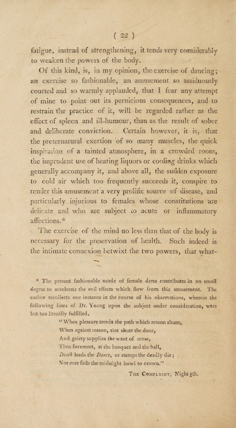 fatigue, instead of strengthening, it tends very considerably to weaken the powers of the body. Of this kind, is, in my opinion, the exercise of dancing; an exercise so fashionable, an amusement so assiduously courted and so warmly applauded, that I fear any attempt of mine to point out its pernicious consequences, and to restrain the practice of it, will be regarded rather as the effect of spleen and ill-humour, than as the result of sober and deliberate conviction. Certain however, it is, that the preternatural exertion of so many muscles, the quick inspiration of a tainted atmosphere, in a crowded room, the imprudent use of heating liquors or cooling drinks which generally accompany it, and above all, the sudden exposure to cold air which too frequently succeeds it, conspire to render this amusement a very prolific source of disease, and particularly injurious to females whose constitutions are delicate and who are subject to acute or inflammatory affections.* The exercise of the mind no less than that of the body is necessary for the preservation of health. Such indeed is the intimate connexion betwixt the two powers, that what- * The present fashionable mode of female dress contributes in no small degree to accelerate the evil effects which flow from this amusement. The author recollects one instance in the course of his observations, wherein the following lines of Dr. Young upon the subject under consideration, were but too literally fulfilled. 45 When pleasure treads the path which reason shuns, When against reason, riot shuts the door. And gaiety supplies the want of sense,- Then foremost, at the banquet and the ball, Death leads the Dance, or stamps the deadly die 5 Nor ever fails the midnight bowl to crown.” The Complaint, Night5th.
