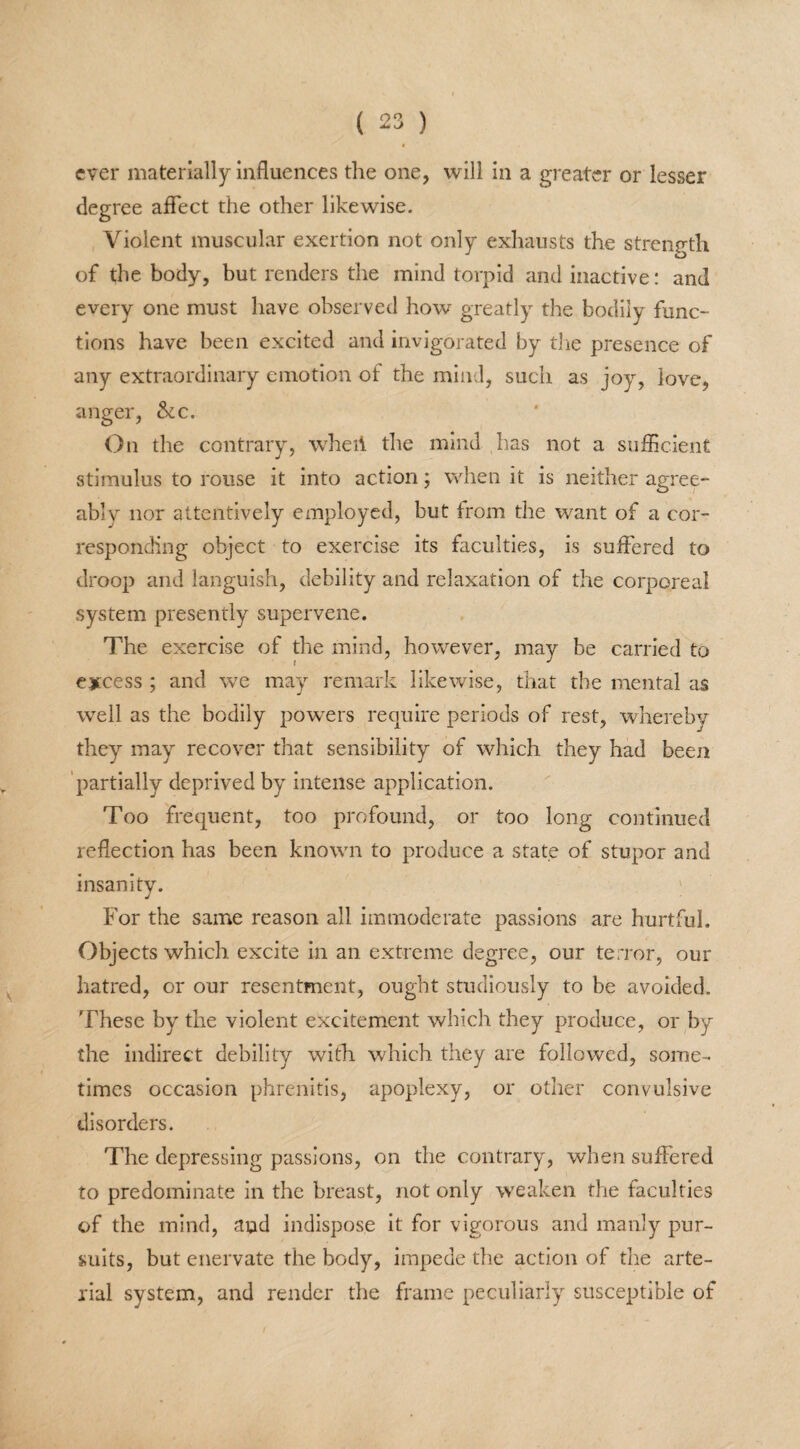 ever materially influences the one, will in a greater or lesser degree affect the other likewise. Violent muscular exertion not only exhausts the strength O of the body, but renders the mind torpid and inactive: and every one must have observed how greatly the bodily func¬ tions have been excited and invigorated by the presence of any extraordinary emotion of the mind, such as joy, love, anger, &c. On the contrary, wheil the mind has not a sufficient stimulus to rouse it into action; when it is neither agree¬ ably nor attentively employed, but from the want of a cor¬ responding object to exercise its faculties, is suffered to droop and languish, debility and relaxation of the corporeal system presently supervene. The exercise of the mind, however, may be carried to excess ; and we may remark likewise, that the mental as well as the bodily powers require periods of rest, whereby they may recover that sensibility of which they had been partially deprived by intense application. Too frequent, too profound, or too long continued reflection has been known to produce a state of stupor and insanity. For the same reason all immoderate passions are hurtful. Objects which excite in an extreme degree, our terror, our hatred, or our resentment, ought studiously to be avoided. These by the violent excitement which they produce, or by the indirect debility with which they are followed, some¬ times occasion phrenitis, apoplexy, or other convulsive disorders. The depressing passions, on the contrary, when suffered to predominate in the breast, not only weaken the faculties of the mind, and indispose it for vigorous and manly pur¬ suits, but enervate the body, impede the action of the arte¬ rial system, and render the frame peculiarly susceptible of