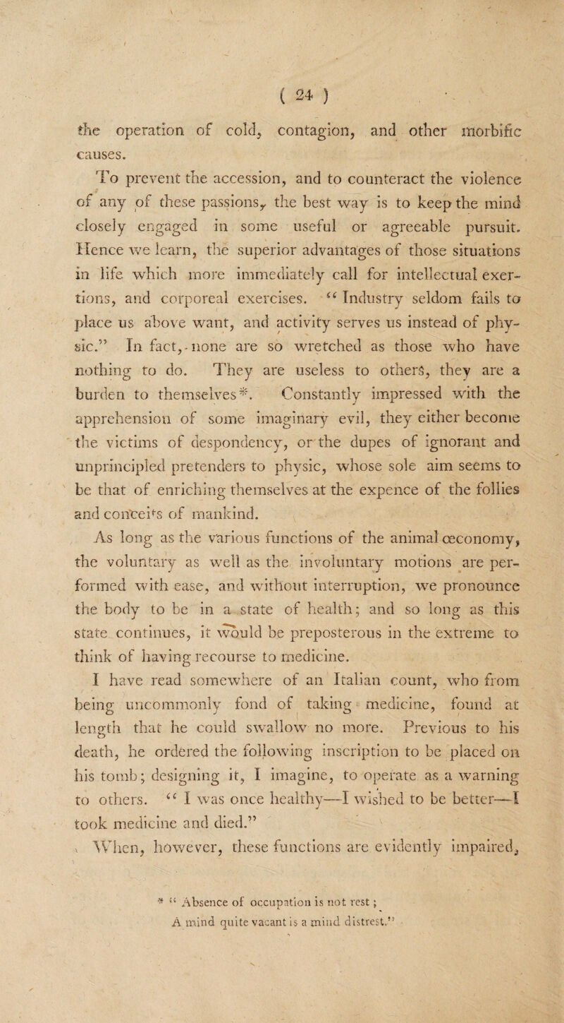 die operation of cold, contagion, and other morbific causes. To prevent the accession, and to counteract the violence of any of these passions,, the best way is to keep the mind closely engaged in some useful or agreeable pursuit. Hence we learn, the superior advantages of those situations in life which more immediately call for intellectual exer¬ tions, and corporeal exercises. “ Industry seldom fails to place us above want, and activity serves us instead of phy¬ sic.” In fact, none are so wretched as those who have nothing to do. They are useless to others, they are a burden to themselves*. Constantly impressed with the apprehension of some imaginary evil, they either become the victims of despondency, or the dupes of ignorant and unprincipled pretenders to physic, whose sole aim seems to be that of enriching themselves at the expence of the follies and confcebs of mankind. As long as the various functions of the animal ceconomy, the voluntary as well as the involuntary motions are per¬ formed with ease, and without interruption, we pronounce the body to be in a state of health; and so long as this state continues, it would be preposterous in the extreme to think of having recourse to medicine. I have read somewhere of an Italian count, who from being uncommonly fond of taking medicine, found at length that he could swallow no more. Previous to his death, he ordered the following inscription to be placed on his tomb; designing it, I imagine, to operate as a warning to others. u I was once healthy—I wished to be better—I took medicine and died.” x When, however, these functions are evidently impaired, * “ Absence of occupation is not rest ; A mind quite vacant is a mind distrest.” v