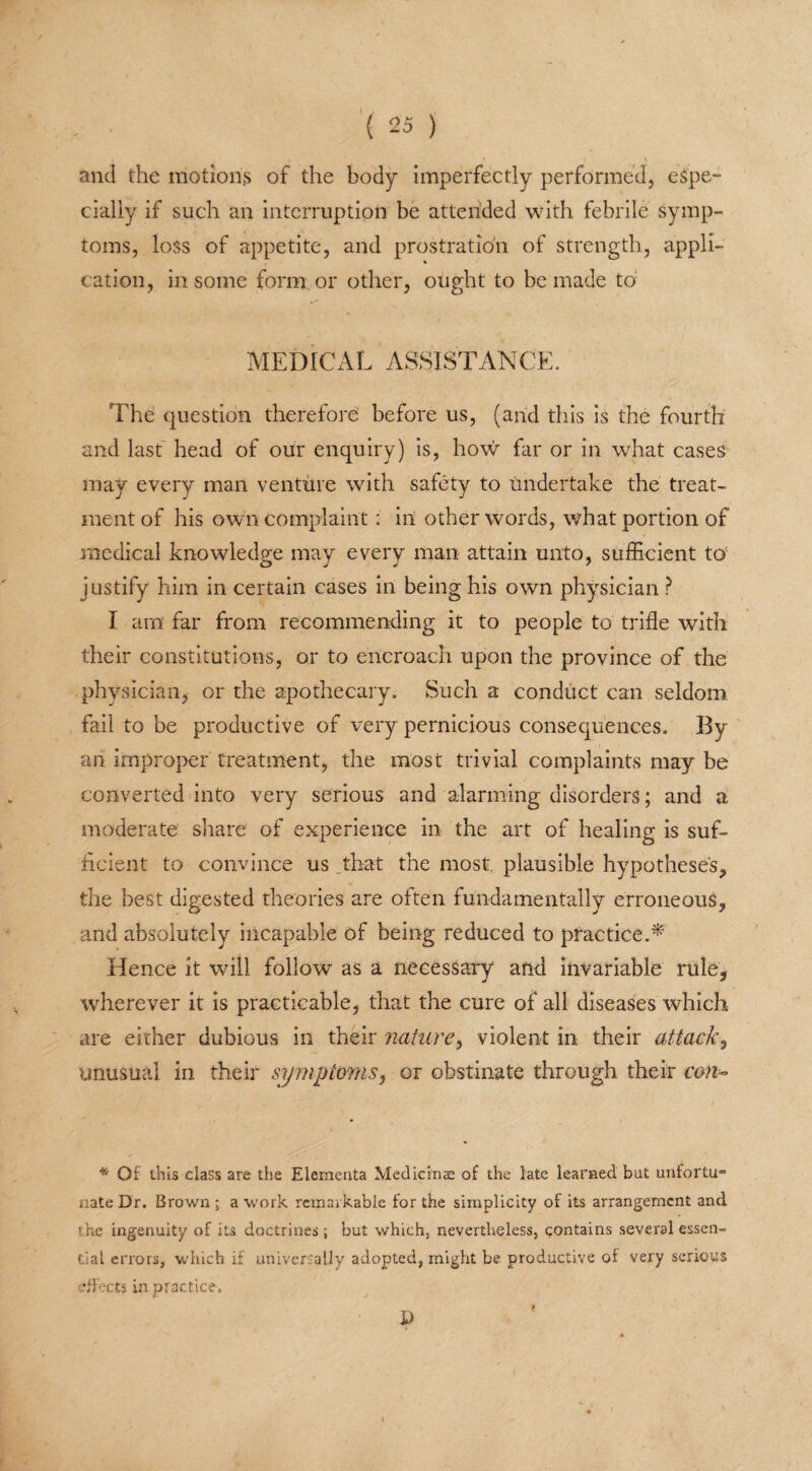• \ and the motions of the body imperfectly performed, espe¬ cially if such an interruption be attended with febrile symp¬ toms, loss of appetite, and prostration of strength, appli¬ cation, in some form or other, ought to he made to: MEDICAL ASSISTANCE. The question therefore before us, (and this is the fourth and last head of our enquiry) is, how far or in what cases may every man venture with safety to tmdertake the treat¬ ment of his own complaint: in other words, what portion of medical knowledge may every man attain unto, sufficient to justify him in certain cases in being his own physician ? I am far from recommending it to people to trifle with their constitutions, or to encroach upon the province of the physician, or the apothecary. Such a conduct can seldom fail to be productive of very pernicious consequences. By an improper treatment, the most trivial complaints may be converted into very serious and alarming disorders; and a moderate share of experience in the art of healing is suf¬ ficient to convince us that the most plausible hypotheses, the best digested theories are often fundamentally erroneous, and absolutely incapable of being reduced to practice.* Hence it will follow as a necessary and invariable rule, wherever it is practicable, that the cure of all diseases which are either dubious in their nature, violent in their attack, unusual in their symptoms, or obstinate through their con* * Of this class are the Elemeata Medicinse of the late learned but unfortu¬ nate Dr. Brown ; a work remarkable for the simplicity of its arrangement and the ingenuity of its doctrines ; but which, nevertheless, contains several essen¬ tial errors, which if universally adopted, might be productive of very serious effects in practice-. D