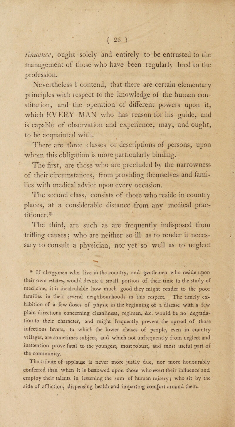 tinuance, ouglit solely and entirely to be entrusted to the management of those who have been regularly bred to the profession. Nevertheless I contend, that there are certain elementary principles with respect to the knowledge of the human con¬ stitution, and the operation of different powers upon it, which EVERY MAN who has reason for his guide, and is capable of observation and experience, may, and ought, to be acquainted with. There are three classes or descriptions of persons, upon whom this obligation is more particularly binding. The first, are those who are precluded by the narrowness of their circumstances, from providing themselves and fami¬ lies with medical advice upon every occasion. The second class, consists of those who reside in country places, at a considerable distance from any medical prac¬ titioner.'* The third, are such as are frequently indisposed from trifling causes; who are neither so ill as to render it neces¬ sary to consult a physician, nor yet so well as to neglect * If clergymen who live in the country, and gentlemen who reside upon their own estates, would devote a small portion of their time to the study of medicine, it is incalculable how much good they might render to the poor families in their several neighbourhoods in this respect. The timely ex¬ hibition of a lew doses of physic in the beginning of a disease with a few plain directions concerning cleanliness, regimen, See, would be no degrada¬ tion to their character, and might frequently prevent the spread of those infectious fevers, to which the lower classes of people, even in country villages, are sometimes subject, and which not unfrequently from neglect and inattention prove fatal to the youngest, most robust, and most useful part of the community. The tribute of applause is never more justly due, hor more honourably conferred than when it is bestowed upon those who exert their influence and employ their talents in lessening the sum of human misery ; who sit by the side of affliction, dispensing health and imparting comfort around them.