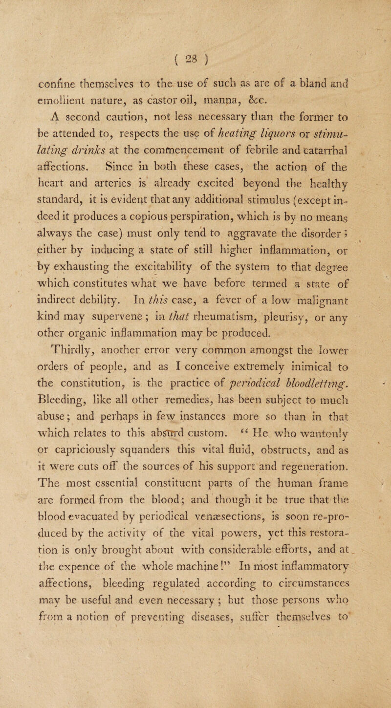 coniine themselves to the use of such as are of a bland and emollient nature, as castor oil, manna, 6ec. A second caution, not less necessary than the former to be attended to, respects the use of heating liquors or stimu¬ lating drinks at the commencement of febrile and catarrhal affections. Since in both these cases, the action of the heart and arteries is already excited beyond the healthy standard, it is evident that any additional stimulus (except in¬ deed it produces a copious perspiration, which is by no means always the case) must only tend to aggravate the disorder ? either by inducing a state of still higher inflammation, or by exhausting the excitability of the system to that degree which constitutes what we have before termed a state of indirect debility. In this case, a fever of a low malignant kind may supervene ; in that rheumatism, pleurisy, or any other organic inflammation may be produced. Thirdly, another error very common amongst the lower orders of people, and as I conceive extremely inimical to the constitution, is the practice of periodical bloodletting. Bleeding, like all other remedies, has been subject to much abuse; and perhaps in few instances more so than in that which relates to this absm*d custom. u He who wantonly j or capriciously squanders this vital fluid, obstructs, and as it wrere cuts off the sources of his support and regeneration. The most essential constituent parts of the human frame are formed from the blood; and though it be true that the blood evacuated by periodical venresections, is soon re-pro¬ duced by the activity of the vital powders, yet this restora¬ tion is only brought about with considerable efforts, and at the cxpence of the wdiole machine!” In most inflammatory affections, bleeding regulated according to circumstances may be useful and even necessary ; but those persons who from a notion of preventing diseases, suffer themselves to