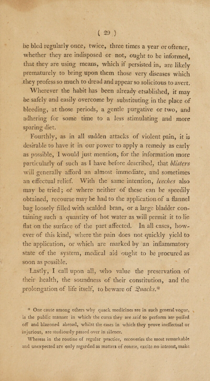 be bled regularly once, twice, three times a year oroftener, whether they are indisposed or not, ought to be informed, that they are using means, which if persisted in, are likely prematurely to bring upon them those very diseases which .they profess so much to dread and appear so solicitous to avert. Wherever the habit has been already etsablished, it may be safely and easily overcome by substituting in the place of bleeding, at those periods, a gentle purgative or two, and adhering for some time to a less stimulating and more sparing diet. Fourthly, as in all sudden attacks of violent pain, it is desirable to have it in our power to apply a remedy as early as possible, I would just mention, for the information more particularly of such as I have before described, that blisters will generally afford an almost immediate, and sometimes an effectual relief. With the same intention, leeches also may be tried; ot where neither of these can be speedily obtained, recourse may be had to the application of a flannel bag loosely filled with scalded bran, or a large bladder con¬ taining such a quantity of hot water as will permit it to lie flat on the surface of the part affected. In all cases, how¬ ever of this kind, where the pain does not quickly yield to the application, or which are marked by an inflammatory state of the system, medical aid ought to be procured as soon as possible. Lastly, I call upon all, who value the preservation of their health, the soundness of their constitution, and the prolongation of life itself, to beware of Quacks,*' '* One cause among others why quack medicines are in such general vogue, / is the public manner in which the cures they are said to perform are puffed off and blazoned abroad, whilst the cases in which they prove ineffectual or injurious, are studiously passed over in silence. Whereas in the routine of regular practice, recoveries the most remarkable and unexpected are only regarded as matters of course, excite no interest, make