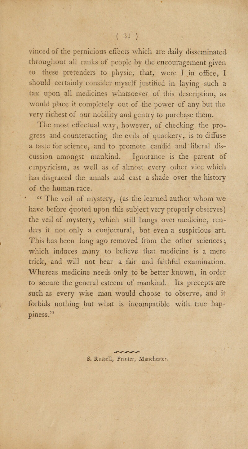 vinced of the pernicious effects which are daily disseminated throughout all ranks of people by the encouragement given to these pretenders to physic, that, were I in office, I should certainly consider myself justified in laying such a tax upon all medicines whatsoever of this description, as would place it completely out of the power of any but the very richest of our nobility and gentry to purchase them. The most effectual way, however, of checking the pro¬ gress and counteracting the evils of quackery, is to diffuse a taste for science, and to promote candid and liberal dis¬ cussion amongst mankind. Ignorance is the parent of empyricism, as well as of almost every other vice which has disgraced the annals and cast a shade over the history of the human race. cc The veil of mystery, (as the learned author whom we have before quoted upon this subject very properly observes) the veil of mystery, which still hangs over medicine, ren¬ ders it not only a conjectural, but even a suspicious art. This has been long ago removed from the other sciences; which induces many to believe that medicine is a mere trick, and will not bear a fair and faithful examination. Whereas medicine needs only to be better known, in order to secure the general esteem of mankind. Its precepts are such as every wise man would choose to observe, and it forbids nothing but what is incompatible with true hap¬ piness.” S. Russell, Printer, Manchester.