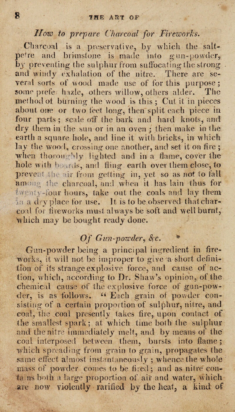 How to prepare Charcoal for Fireworks. Charcoal is a preservative, bj which the salt¬ petre and brimstone is made into gun-powder,, by preventing the sulphur from suffocating the strong and windy exhalation of the nitre. There are se¬ veral sorts of wood made use of for this purpose; some prefe hazie, others willow7, others alder. The method ot burning the wood is this ; Cut it in pieces about one or two feet long, then split each piece in four parts ; scale off the bark and hard knots, and dry them in the sun or in an oven ; then make in the earth a square hole, and line it with bricks, in which lay tlie wood, crossing one another, and set it on fire ; “when thoroughly lighted and in a flame, cover the hole with Is o ils, and fling earth over them close, to prevent die air from getting in, yet so as not to fall fimeoe the charcoal, and when it has lain thus for five My fiber hours, lake out the coals and lay them in a d ry place for use. It is to be observed that char¬ coal for fireworks must always be soft and well burnt, which may be bought ready done. Of Gun-powder, &;c. Gun-powder being a principal ingredient in fire¬ works, it will not be improper to give a short defini¬ tion of its strange explosive force, and cause of ac¬ tion, which, according to Dr. Shaw’s opinion, of the chemical cause of the explosive force of gun-pow¬ der, is as follows. u Each grain of powder con¬ sisting of a certain proportion of sulphur, nitre, and coal, the coal presently takes fire, upon contact of the smallest spark; at which time bo(h the sulphur and the nitre immediately melt, and by means of the coal interposed between them, bursts into flame; which spreading from grain to grain, propagates the same effect almost instantaneously ; whence the w hole mass of powder comes to be fired ; and as nitre con- ta ns both a large proportion of air and water, which are now violently ratified by the heat, a kind of