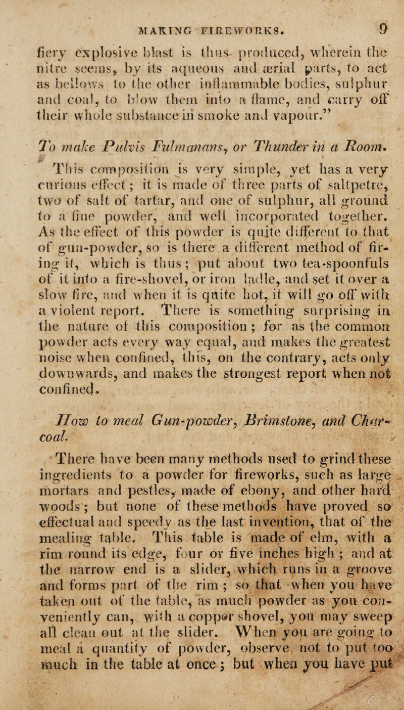 fiery explosive blast is thus- produced, wherein the nitre seems, by its aqueous and aerial parts, to act as bellows to the other inflammable bodies, sulphur and coal, to blow them into a flame, and carry off their whole substance iii smoke and vapour.” To make Puhis Fulmanans, or Thunder in a Room. This composition is very simple, yet has a very curious effect; it is made of three parts of saltpetre, two of salt of tartar, and one of sulphur, all ground to a fine powder, and well incorporated together. As the effect of this powder is quite different to that of gun-powder, so is there a different method of fir¬ ing it, which is thus; put about two tea-spoonfuls of it into a fire-shovel, or iron ladle, and set it over a slow fire, and when it is quite hot, it will go off vvitli a violent report. There is something surprising in the nature of this composition ; for as the common powder acts every way equal, and makes the greatest noise when confined, this, on the contrary, acts only downwards, and makes the strongest report when not confined. ’  / How to meal Gun-powder, Brimstone, and Char- coal. There have been many methods used to grind these ingredients to a powder for fireworks, such as large mortars and pestles^ made of ebony, and other hard woods ; but none of these methods have proved so effectual and speedy as the last invention, that of the mealing table. This table is made of elm, with a rim round its edge, four or five inches high ; and at the narrow end is a slider, which runs in a groove and forms part of the rim ; so that when you have taken out of the fable, as much powder as you con¬ veniently can, wbh a copper shovel, you may sweep all clean out at the slider. When you are going to meal a quantity of powder, observe not to put too much in the table at once ; but when you have put