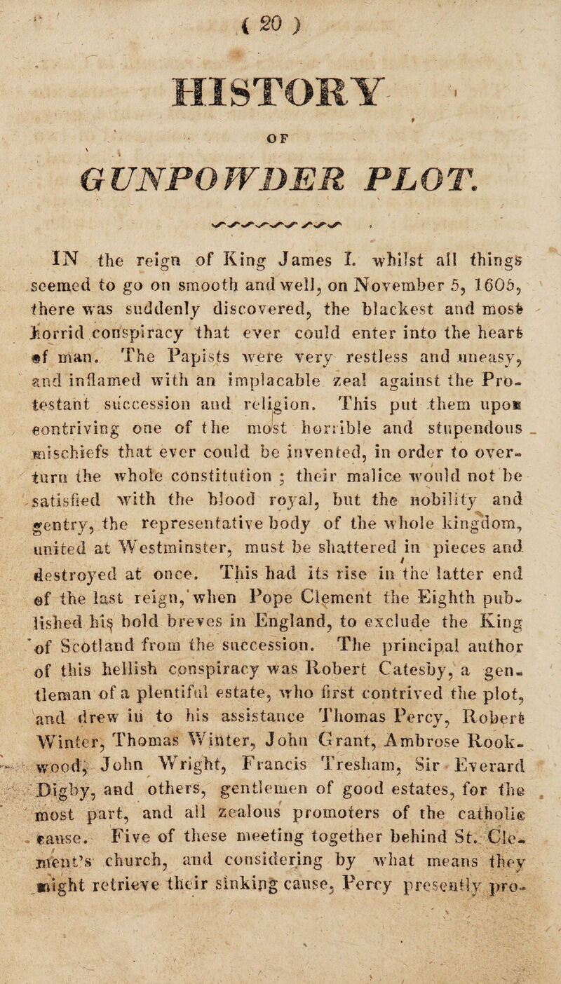 HISTORY ■ t OF V GUNPOWDER PLOT. IN the reign of King James I. whilst ail things seemed to go on smooth and well, on November 5, 1605, there was suddenly discovered, the blackest and mosfc horrid conspiracy that ever could enter into the heart *f man. The Papists were very restless and uneasy, and inflamed with an implacable zeal against the Pro¬ testant succession and religion. This put them upo® contriving one of the most horrible and stupendous _ mischiefs that ever could be invented, in order to over¬ turn the whole constitution ; their malice would not be satisfied with the blood royal, but the nobility and gentry, the representative body of the whole kingdom, united at Westminster, must be shattered in pieces and destroyed at once. This had its rise in the latter end ©f the last reign, when Pope Clement the Eighth pub¬ lished hi$ bold breves in England, to exclude the King of Scotland from the succession. The principal author of this hellish conspiracy was Robert Catesby, a gen¬ tleman of a plentiful estate, who first contrived the plot., and drew iu to his assistance Thomas Percy, Robert Winter, Thomas Winter, John Grant, Ambrose Rook- wood, John Wright, Francis Tresham, Sir Everard Digby, and others, gentlemen of good estates, for the most part, and all zealous promoters of the catholie cause. Five of these meeting together behind St. Cle¬ ment’s church, and considering by what means they might retrieve their sinking cause, Percy presently pro-