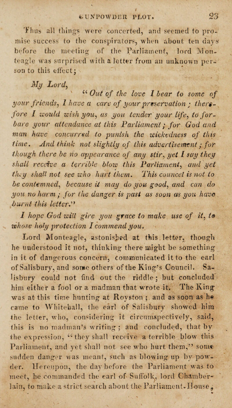 Thus all things -were concerted, and seemed to pro¬ mise success to the conspirators, when about ten days before the meeting of the Parliament, lord Moru teagle was surprised with a letter from an unknown per¬ son to this effect; My Lord,, u Out of the love I hear to some of your friends, l have a care of your preservation ; there¬ fore I would wish you, as you tender your life, to for¬ bore your attendance at this Parliament; for God and man have concurred to punish the wickedness of this time. And think not slightly of this advertisement; for though there be no appearance of any stir, yet l say they shall receive a terrible blow this Parliament, and yet they shall not sec who hurt them. This council is not to be contemned, because U may do you good, and can do you no harm ; for tike danger is past as soon as you have burnt this letter I hope God will giro you grace to make use of it, l® whose holy protection I commend you. Lord Monteagle, astonished at this letter, though he understood it not, thinking there might be something in it of dangerous concern, communicated it to the earl of Salisbury, and some others of the King’s Council. Sa¬ lisbury could not find out the riddle; but concluded him either a fool or a madman that wrote it. The King was at this time hunting at Royston and as soon as he came to Whitehall, the earl of Salisbury showed him the letter, who, considering it circumspectively, said, this is no madman’s writing ; and concluded, that by the expression, u they shall receive a terrible blow this Parliament, and yet shall not see who hurt them,7’ some sudden danger was meant, such as blowing up by powr- der. Hereupon, the day before the Parliament was to meet, he commanded the earl of Suffolk^ lord Chamber- lain, to make a strict search about the Parliament-House 9