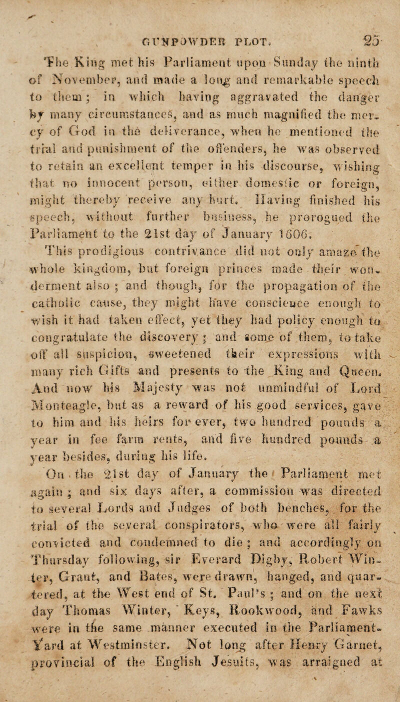 The King met his Parliament upon Sunday the ninth of November, and made a long and remarkable speech to them; in which having aggravated the danger by many circumstances, and as much magnified the mer¬ cy of God in the deliverance, when he mentioned the trial and punishment of the offenders, he was observed to retain an excellent temper in his discourse, wishing that no innocent person, either domestic or foreign, might thereby receive any hurt. Having finished his speech, without further business, he prorogued the Parliament to the 21st day of January 1606, This prodigious contrivance did not only amaze the whole kingdom, but foreign princes made their won* derment also ; and though, for the propagation of the catholic cause, they might have conscience enough to wish it had taken effect, yet they had policy enough to congratulate the discovery ; and gome of them, to take off all suspicion, sweetened their expressions with many rich Gifts and presents to the King and Queen, And now his Majesty was not unmindful of Lord Monteagle, but as a reward of his good services, gave to him and his heirs forever, two hundred pounds a year in fee farm rents, and five hundred pounds- a year besides, during his life. On . the 21st day of January the Parliament met again ; and six days after, a commission was directed to several Lords and Judges of both benches, for the trial of the several conspirators, who were all fairly convicted and condemned to die ; and accordingly on Thursday following, sir Everard Dig by, Robert Win¬ ter, Grant, and Bates, were drawn, hanged, and quar- tcred, at the- West end of St, Paul’s ; and on the next day Thomas Winter, Keys, Rookwood, and Fawks were in the same manner executed in the Parliament* Vard at Westminster. Not long after Henry Garnet, provincial of the English Jesuits, was arraigned at