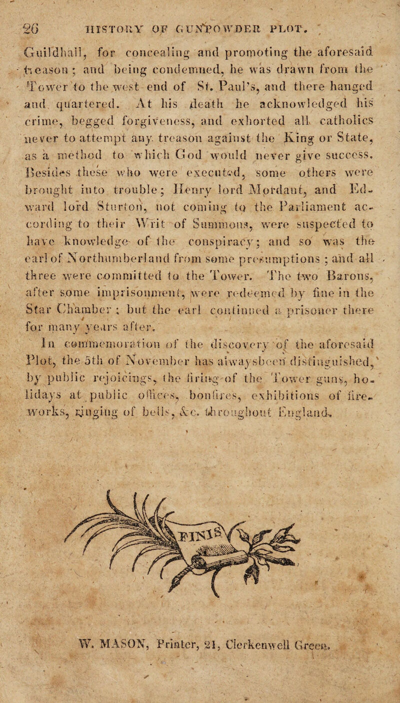 Guildhall, for concealing and promoting the aforesaid Reason; and being condemned, he was drawn from the Tower to the west end of St. Paul’s, and there hanged and quartered. At his death lie acknowledged his crime, begged forgiveness, and exhorted all catholics never to attempt any. treason against the iking or State, as a method to which God would never give success. Besides these who were executed, some others were brought into trouble; Ilenry lord Mordant, and Ed¬ ward lord Sturtoh, not coming tq the Parliament ac¬ cording to their Writ of Summons, were suspected tq have knowledge of tlnr conspiracy; and so was the- earl of Northumberland from some presumptions ; and all three were committed to the Tower. The two Barons, after some imprisonment, [were redeemed by fine in the Star Chamber ; but the earl continued a. prisoner there * ‘ > x for many years after. In commemoration of the discovery of the aforesaid Plot, the 5tli of November has ahvaysbeen distinguished, by public rejoicings, the firing of the Tower guns, ho¬ lidays at public olliees, bonfires, exhibitions of fire¬ works, pinging of bells, Ac. throughout England, W. MASON, Printer, 21, Clerkenwell Green,