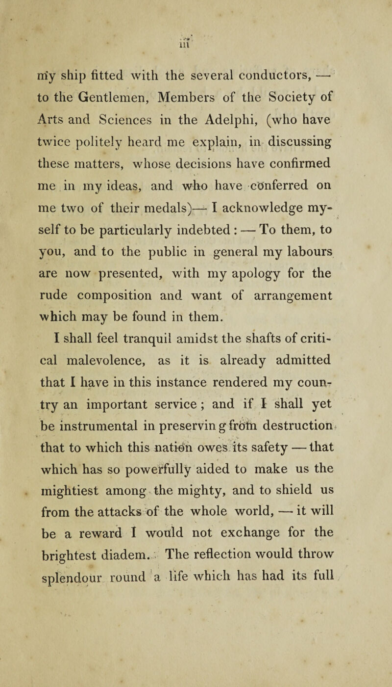 . ■ «** , ill my ship fitted with the several conductors, —■ to the Gentlemen, Members of the Society of Arts and Sciences in the Adelphi, (who have twice politely heard me explain, in discussing these matters, whose decisions have confirmed me in my ideas, and who have conferred on me two of their medals)-— I acknowledge my¬ self to be particularly indebted : — To them, to you, and to the public in general my labours are now presented, with my apology for the rude composition and want of arrangement which may be found in them. # I shall feel tranquil amidst the shafts of criti¬ cal malevolence, as it is already admitted that I have in this instance rendered my coun¬ try an important service ; and if I shall yet V ■» . S* be instrumental in preservin g frolii destruction that to which this nation owes its safety — that f . ■ < which has so powerfully aided to make us the mightiest among the mighty, and to shield us from the attacks of the whole world, — it will be a reward I would not exchange for the brightest diadem. ;• The reflection would throw splendour round a life which has had its full