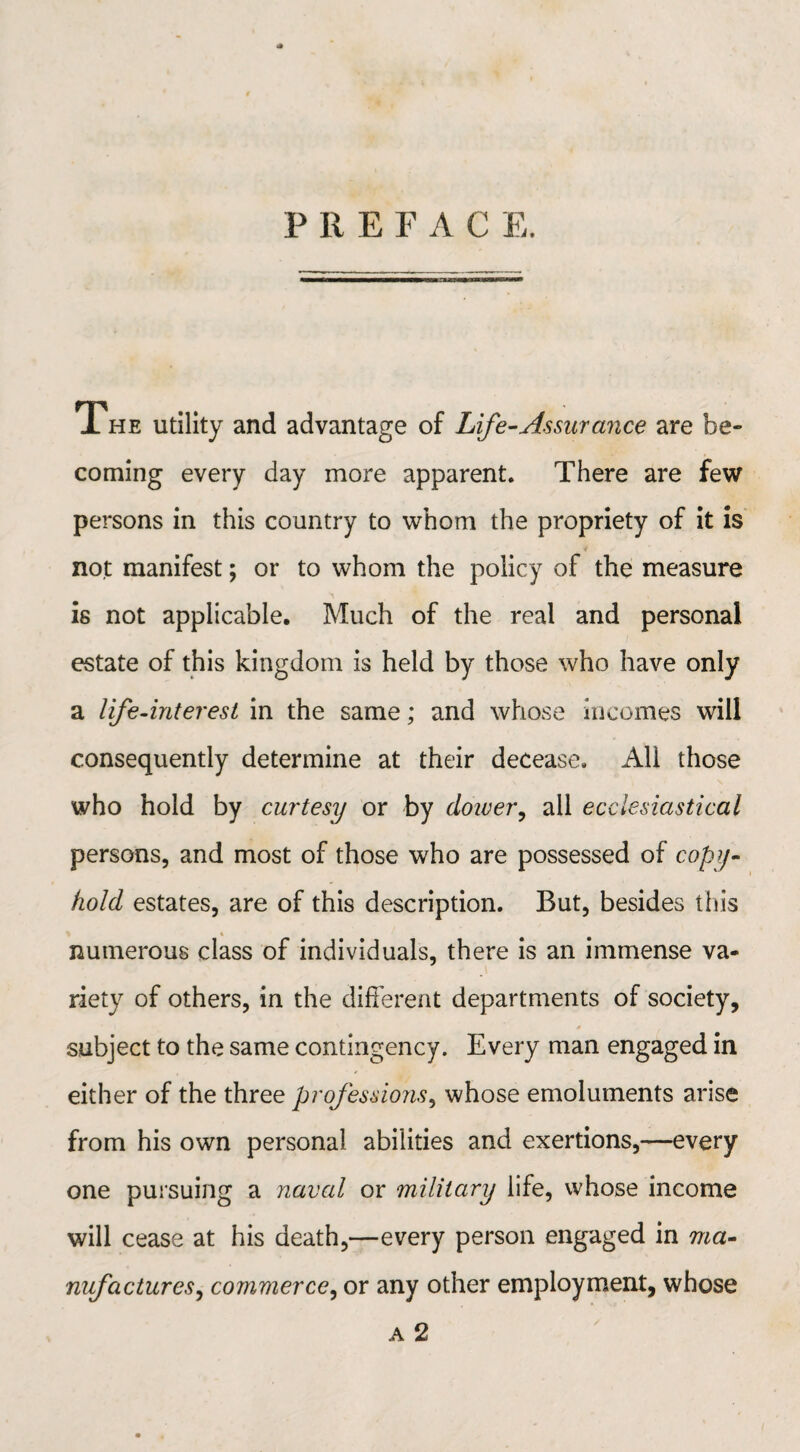 The utility and advantage of Life-Assurance are be¬ coming every day more apparent. There are few persons in this country to whom the propriety of it is not manifest; or to whom the policy of the measure is not applicable. Much of the real and personal estate of this kingdom is held by those who have only a life-interest in the same; and whose incomes will consequently determine at their decease. All those who hold by curtesy or by dower, all ecclesiastical persons, and most of those who are possessed of copy- hold estates, are of this description. But, besides this % i numerous class of individuals, there is an immense va¬ riety of others, in the different departments of society, subject to the same contingency. Every man engaged in either of the three professions, whose emoluments arise from his own personal abilities and exertions,—every one pursuing a naval or military life, whose income will cease at his death,—every person engaged in ma¬ nufactures, commerce, or any other employment, whose a 2