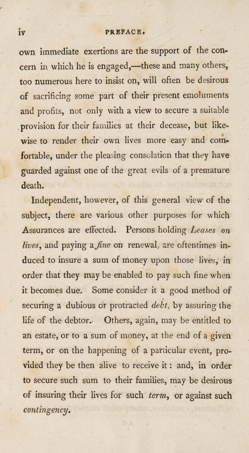 own immediate exertions are the support of the con- / cern in which he is engaged,-—these and many others, too numerous here to insist on, will often be desirous of sacrificing some part of their present emoluments and profits, not only with a view to secure a suitable provision for their families at their decease, but like¬ wise to render their own lives more easy and com¬ fortable, under the pleasing consolation that they have * \ guarded against one of the great evils of a premature death. Independent, however, of this general view of the subject, there are various other purposes for which Assurances are effected. Persons holding Leases on lives, and paying a fine on renewal, are oftentimes in¬ duced to insure a sum of money upon those lives, in order that they may be enabled to pay such fine when it becomes due. Some consider it a good method of securing a dubious or protracted debt, by assuring the life of the debtor.* Others, again, may be entitled to an estate, or to a sum of money, at the end of a given term, or on the happening of a particular event, pro¬ vided they be then alive to receive it: and, in order to secure such sum to their families, may be desirous of insuring their lives for such term^ or against such contingency.