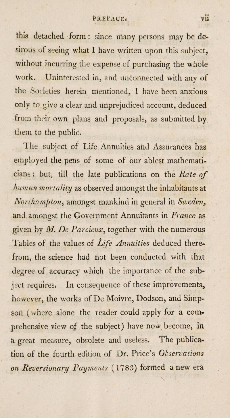 EREEACE* Vli this detached form: since many persons may be de¬ sirous of seeing what I have written upon this subject, without incurring the expense of purchasing the whole Work. Uninterested in, and unconnected with any of the Societies herein mentioned, 1 have been anxious only to give a clear and unprejudiced account, deduced from their own plans and proposals, as submitted by them to the public. The subject of Life Annuities and Assurances has employed the pens of some of our ablest mathemati¬ cians : but, till the late publications on the Rate of human mortality as observed amongst the inhabitants at Northampton, amongst mankind in general in Siveden, * and amongst the Government Annuitants in France as given by M. De Parcieuoc, together with the numerous Tables of the values of Life Annuities deduced there¬ from, the science had not been conducted with that degree of accuracy which the importance of the sub^ ject requires* In consequence of these improvements, however, the works of De Moivre, Dodson* and Simp¬ son (where alone the reader could apply for a com¬ prehensive view of the subject) have now become, in a great measure, obsolete and useless. The publica¬ tion of the fourth edition of Dr. Price’s Observations on Reversionary Payments ( 1783) formed anew era