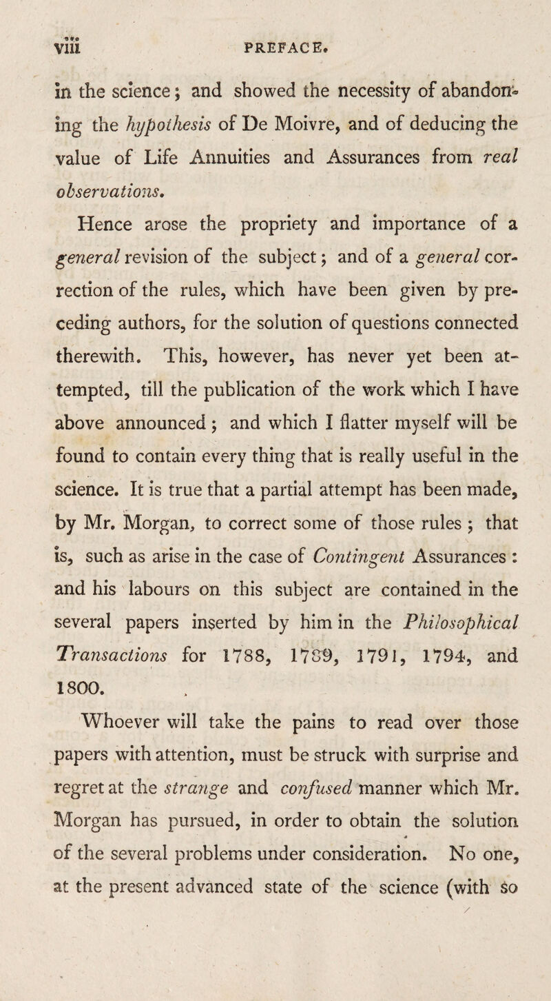 in the science; and showed the necessity of abandon¬ ing the hypothesis of De Moivre, and of deducing the value of Life Annuities and Assurances from real observations. Hence arose the propriety and importance of a general revision of the subject; and of a general cor¬ rection of the rules, which have been given by pre¬ ceding authors, for the solution of questions connected therewith. This, however, has never yet been at¬ tempted, till the publication of the work which I have above announced ; and which I flatter myself will be found to contain every thing that is really useful in the science. It is true that a partial attempt has been made, by Mr. Morgan, to correct some of those rules ; that is, such as arise in the case of Contingent Assurances : and his labours on this subject are contained in the several papers inserted by him in the Philosophical Transactions for 1788, 1789, 1791, 1794, and 1800. Whoever will take the pains to read over those papers with attention, must be struck with surprise and regret at the strange and confused manner which Mr. Morgan has pursued, in order to obtain the solution « of the several problems under consideration. No one, at the present advanced state of the science (with so