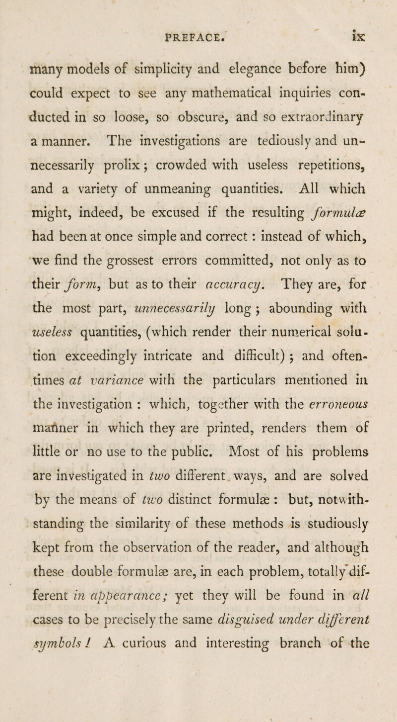 many models of simplicity and elegance before him) could expect to see any mathematical inquiries con¬ ducted in so loose, so obscure, and so extraordinary a manner. The investigations are tediously and un¬ necessarily prolix; crowded with useless repetitions, and a variety of unmeaning quantities. All which might, indeed, be excused if the resulting formula had been at once simple and correct: instead of which, we find the grossest errors committed, not only as to their form, but as to their accuracy. They are, for the most part, unnecessarily long ; abounding with useless quantities, (which render their numerical solu¬ tion exceedingly intricate and difficult) ; and often¬ times at variance with the particulars mentioned in the investigation : which, together with the erroneous manner in which they are printed, renders them of little or no use to the public. Most of his problems are investigated in two different. ways, and are solved by the means of two distinct formulae : but, notwith¬ standing the similarity of these methods is studiously kept from the observation of the reader, and although these double formulae are, in each problem, totally dif¬ ferent in appearance; yet they will be found in all cases to be precisely the same disguised under different symbols 1 A curious and interesting branch of the