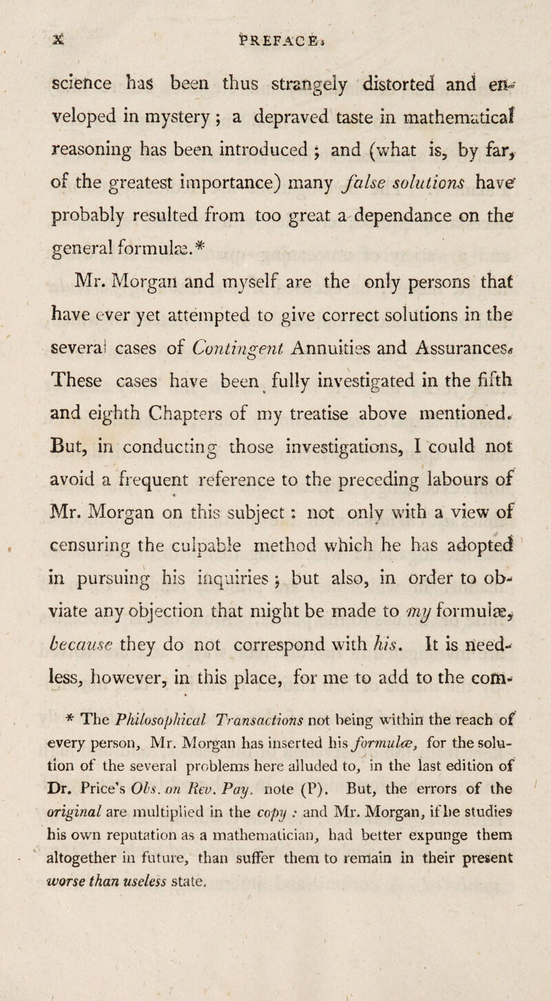 K !P REF AC Ei science has been thus strangely distorted and en¬ veloped in mystery ; a depraved taste in mathematical reasoning has been introduced ; and (what is, by far* of the greatest importance) many false solutions have probably resulted from too great a dependance on the general formulae.* Mr. Morgan and myself are the only persons that have ever yet attempted to give correct solutions in the several cases of Contingent Annuities and Assurances* These cases have been fully investigated in the fifth and eighth Chapters of my treatise above mentioned. But, in conducting those investigations, I could not avoid a frequent reference to the preceding labours of Mr. Morgan on this subject: not only with a view of censuring the culpable method which he has adopted in pursuing his inquiries } but also, in order to ob¬ viate any objection that might be made to iny formulas, because they do not correspond with Ms. It is need¬ less, however, in this place, for me to add to the com- * The Philosophical Transactions not being within the reach of every person, Mr. Morgan has inserted his formula?, for the solu- 4 / \ tion of the several problems here alluded to, in the last edition of Dr. Price’s Obs. on Rev. Pay. note (P). But, the errors of the original are multiplied in the copy : and Mr. Morgan, if be studies his own reputation as a mathematician, had better expunge them altogether in future, than suffer them to remain in their present worse than useless state. / I
