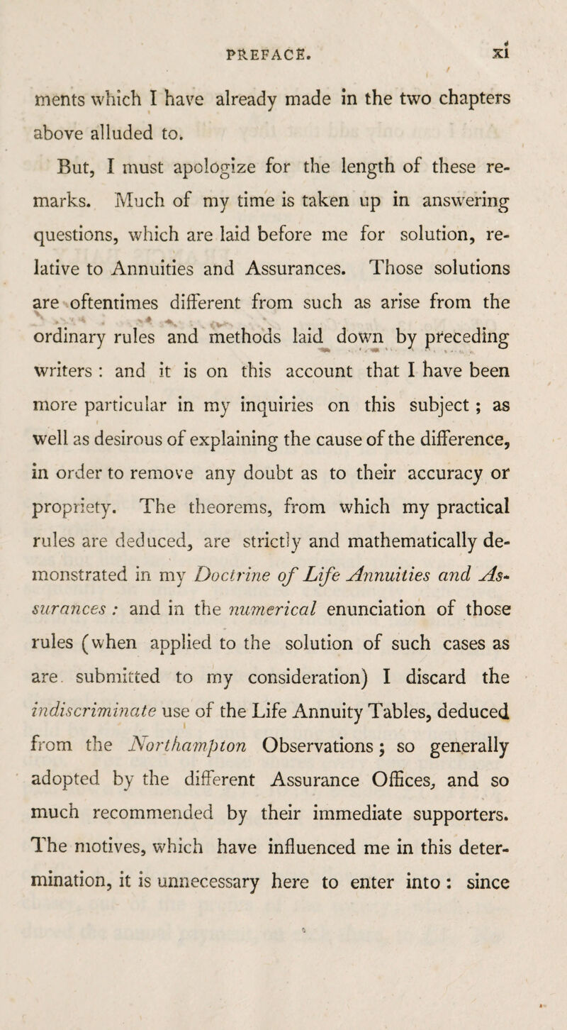 ments which I have already made in the two chapters above alluded to. But, I must apologize for the length of these re¬ marks. Much of my time is taken up in answering questions, which are laid before me for solution, re¬ lative to Annuities and Assurances. Those solutions are oftentimes different from such as arise from the * * ordinary rules and methods laid down by preceding writers : and it is on this account that I have been more particular in my inquiries on this subject; as well as desirous of explaining the cause of the difference, in order to remove any doubt as to their accuracy or propriety. The theorems, from which my practical rules are deduced, are strictly and mathematically de¬ monstrated in my Doctrine of Life Annuities and As- surances: and in the numerical enunciation of those rules (when applied to the solution of such cases as are. submitted to my consideration) I discard the indiscriminate use of the Life Annuity Tables, deduced from the Northampton Observations; so generally adopted by the different Assurance Offices, and so much recommended by their immediate supporters. The motives, which have influenced me in this deter¬ mination, it is unnecessary here to enter into: since