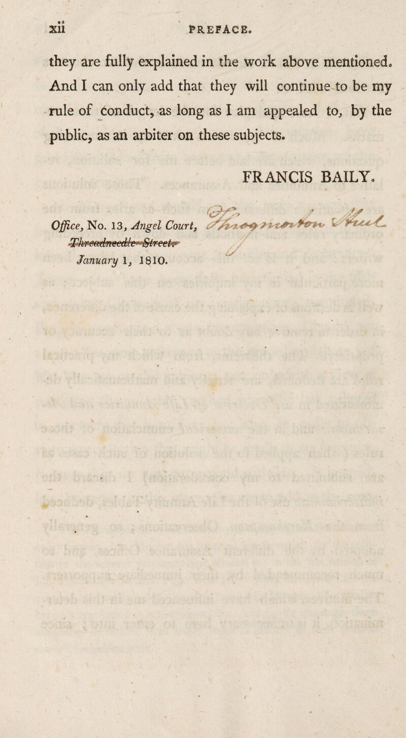 they are fully explained in the work above mentioned. And I can only add that they will continue to be my rule of conduct, as long as I am appealed to, by the public, as an arbiter on these subjects. FRANCIS BAILY. u Office, No. 13, Angel Court, W-lwem^reed'h'’ Streets January 1, 1810.