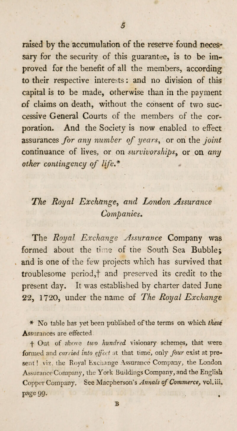 raised by the accumulation of the reserve found neces¬ sary for the security of this guarantee, is to be im¬ proved for the benefit of all the members, according to their respective interests: and no division of this capital is to be made, otherwise than in the payment of claims on death, without the consent of two suc¬ cessive General Courts of the members of the cor¬ poration. And the Society is now enabled to effect assurances for any number of years, or on the joint continuance of lives, or on survivorships, or on any other contingency of life.* The Royal Exchange, and London Assurance Companies. The Royal Exchange Assurance Company was formed about the time of the South Sea Bubble; , and is one of the few projects which has survived that, troublesome period,! and preserved its credit to the present day. It was established by charter dated June 22, 1720, under the name of The Royal Exchange * No table has yet been published ofthe terms on which thesi Assurances are effected f Out of above two hundred visionary schemes, that were formed and carried into eject at that time, only four exist at pre¬ sent! viz. the Royal Exchange Assurance Company, the London Assurance Company, the York Buildings Company, and the English Copper Company, See Macpherson’s Annals cf Commerce, vol. in. page 99- B