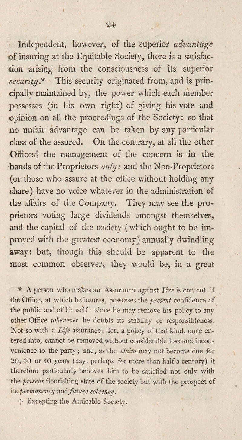 2 4 Independent, however, of the superior advantage of insuring at the Equitable Society, there is a satisfac- tion arising from the consciousness of its superior security * This security originated from, and is prin¬ cipally maintained by, the power which each member possesses (in his own right) of giving his vote and opinion on all the proceedings of the Society: so that no unfair advantage can be taken by any particular class of the assured. On the contrary, at all the other Offices! the management of the concern is in the hands of the Proprietors only: and the Non-Proprietors (or those who assure at the office without holding any share) have no voice whatever in the administration of the affairs of the Company. They may see the pro¬ prietors voting large dividends amongst themselves, and the capital of the society (which ought to be im¬ proved with the greatest economy) annually dwindling away: but, though this should be apparent to the most common observer, they would be, in a great * A person who makes an Assurance against Fire is content if the Office, at which he insures, possesses the present confidence of the public and of himself: since he may remove his policy to any other Office whenever he doubts its stability or responsibleness. Not so with a Life assurance: for, a policy of that kind, once en¬ tered into, cannot be removed without considerable loss and incon¬ venience to the party 5 and, as the claim may not become due for 20, 30 or 40 years (nay, perhaps for more than half a century) it therefore particularly behoves him to be satisfied not only with the present flourishing state of the society but with the prospect of its permanency and future solvency. f Excepting the Amicable Society.