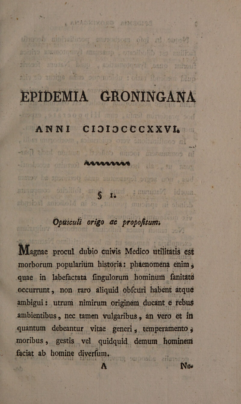 EPIDEMIA GRONINGANA ANNI CIOIJCECKXVL 8 t Opusculi origo aê propofitum:, Magne procul dubio cuiwis Medico utiliedeis est morborum. popularitim historid: _phäenomena enim 3 quae in labefactata fingulorurà hominüù fanitatê eecurrunt , non. raro aliquid obfcuri habent ätquê ambigui: utrum nimiram originem ducánt &amp; tebus ambientibus, nec tamen vulgaribus scan vero ët in quantum debeantur vitae generì de temperamento 3 moribus , gestis vel quidquid. demum hominem faciat ab homine diverfum. kk | Be BS. vocht, allle.