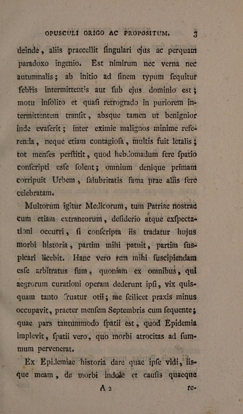 deinde , aliis praccellit fingulari ejus âc perquam paradoxo ingenios Est nimirum nee verna nec autumnalis; ab initio ad finem typum fequitut febFis intermittentis aut fub ejus dominio est motu infölito et qtiafi rètrogrado in puriorem in termittentem tranfit , absque tamen ut benignior inde evaferit; fnter eXimie malignos minime refes renda, nequê etiam contagiofk , muttis fuit letalis $ tot menfes perftitit, quod heb:lomadum fere fpatio confcripti esfe folents omnium denique primamt corripuit Urbem, falubritatis fama pac aliis feré celebratam, | de _ Multorum ieïtur Medicorumi, tuin Patrite nostrad eum « etiaim- extraneoruùt , defiderio atquê exfpectas tioni oecuttis fi confcripta is tradatur hujus Morbi historia, partim mihi patuit, parti fus- picart lieebit. Hane vero tem mihi fusciptendam esfe arbitratus fun, quoniaïn ex omnibus, qui aegrorum curatfoni operamt dedefunt ipfi, vix quis- quam tanto “ruatur ot; me fcilicet praxis minus occupavit, praeter menfem Septembris cum fequente; quae pars tantümmodo fpatii èst, quod Epidemia implevit, fpatii vero, quo morbi atrocitas ad {um mum pervenerat. kr Ex Epidemiae ‘historia dare quae ipfe vidi „ se que meam, de morbi Índolë et caufis qüaeque Á 2 fe