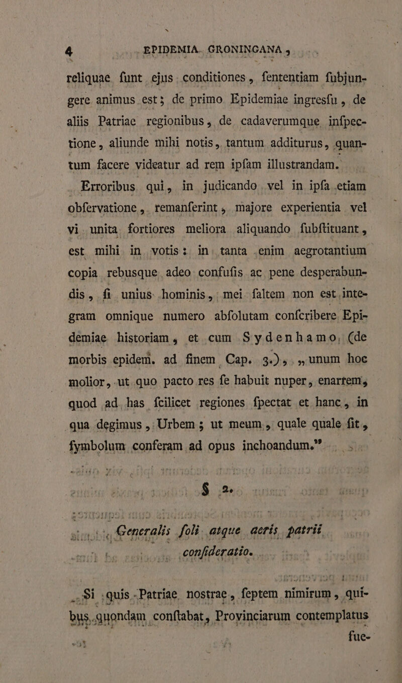 N 4 _EPIDEMIA. GRONINGANA 3 religuae. funt ejus-conditiones , fententiam fubjun- gere animus est } de primo Epidemiae ingresfu „de aliis Patriace regionibus, de cadaverumque infpec- tione „ aliunde mihi notis „ tantum additurus , quan- tum facere videatur ad rem ipfam illustrandam. Erroribus. qui, in judicando, vel in ipfa etiam obfervatione „ remanferint , majore experientia vel vi. unita, fortiores meliora aliquando fubftituant, est mihi in votis t in, tanta enim aegrotantium copia rebusque. adeo confufis ac pene desperabune dis , f unius. „hominis, mei. faltem non est,‚intce gram omnique numero abfolutam conferibere Epi- demiae historiam, et cum Sydenhamo, (de morbis epidem. ad finem Cap. 3). „unum hoe molior ut quo pacto res fe habuit nuper , enarfems quod ad. has feilicet regiones fpectat et hanc, in qua degimus „.Urbem ; ut meum,, quale quale fit „ fymbolum conferam ad opus inchoandum.”® … … $ a Generalis fol atque aeris patrië confideratio. Si quis „Patriae. nostra , feptem 1 nimieum qui- bus, guondam, conftabat, Proyinciarum contemplatus „ir fuc-