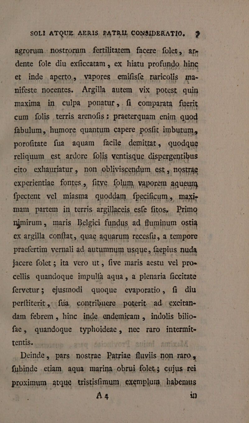 agrorum nostrorum fertilitatem facere- folet,. ars dente fole diu exficcatam , ex hiatu profundo hine et inde aperto, vapores emifisfe ruricolis ma- nifeste nocentes. Argilla autem vix potest quin maxima in culpa ponatur NS: comparata fuerit cum folis terris arenofis : praeterquam enim, quod fabulum, humore quantum, capere posfit imbutum, porofitate fua aquam facile demittat, quodque reliquum est ardore folis ventisque dispergentibus cito exhauriatur , non oblivisgendum. est „ nostrag experientiae fontes, fitve. folum, vaporem aqueunj fpectent vel miasma quoddam, fpecificum, maxie mam partem in terris argillaceis, es{e fitos, Primo njmirum, maris Belgici fundus ad fluminum ostia ex argilla conftat, quae aquarum recesfu, a tempore pracfertim vernalí ad, autumnym usque, faepius nuda jacere folet ; ita vero ut five maris aestu vel proe _cellis quandoque impulfà aqua, a plenaria ficcitate fervetur3 ejusmodi quoque evaporatio, fi diu perftiterit ‚--fua. contribuere _poterit. ad excitan- dam febrem , hinc inde. endemicam „ indolis bilio- face, quandoque typhoideae, nec raro intermite tentis. it an Deinde, pars nostrae Patriae fluviis non raro 4 fubinde etiam, aqua marina-obrui folets cujus-reì _proximum. atque tristisfimum, exemplum, habemus Ä4 in