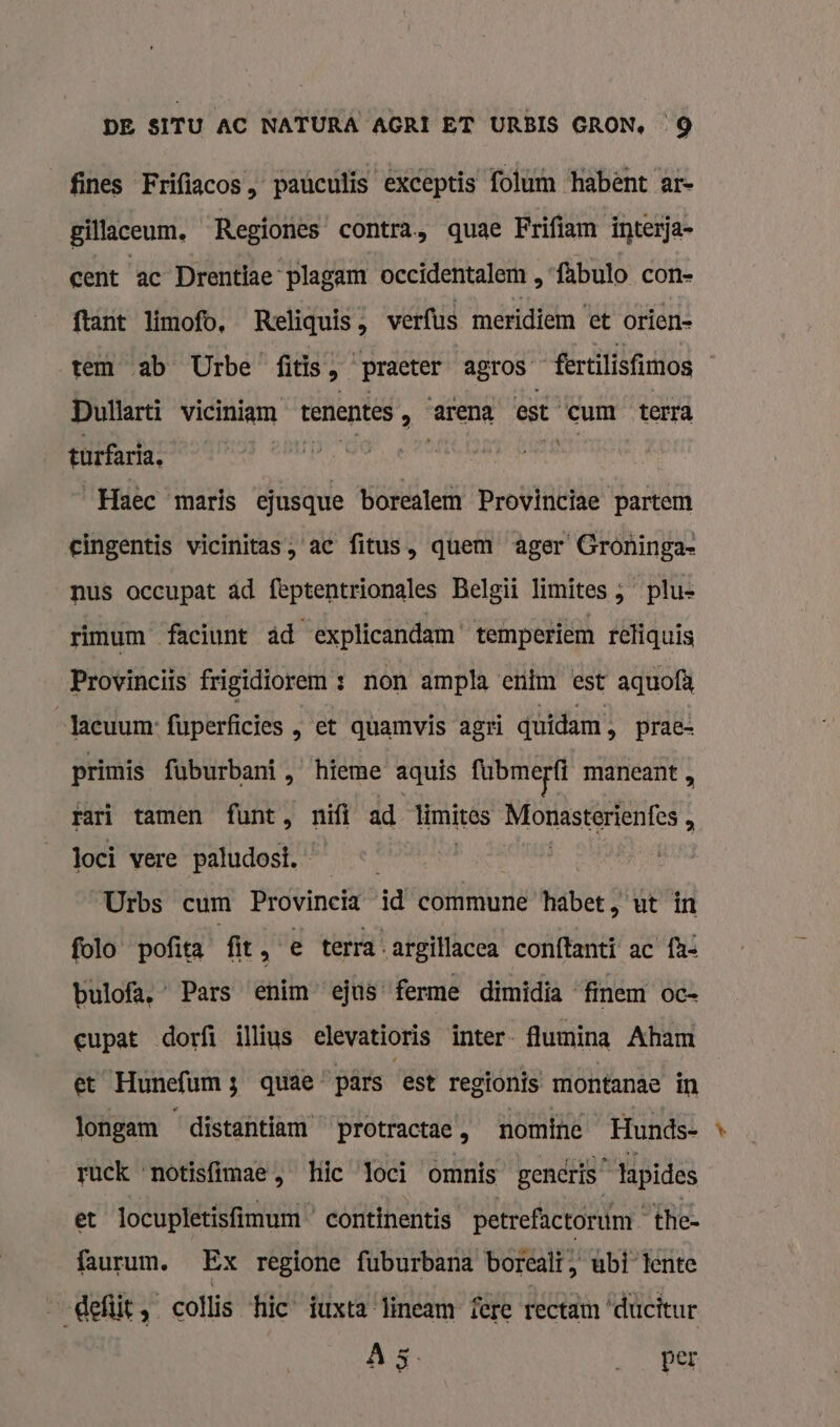 fines Frifiacos , paúculis exceptis folum habènt ar- gillaceum, Regiones' contra, quae Frifiam interja- cent ac Drentiae plagam occidentalem , fabulo con- ftant limofo, Reliquis, verfus meridiem ‘et orien- tem ab Urbe fitis À practer agTOS- fertilisfimos Dullarti viciniam tenentes ‚ Arena est cum _ terra turfaria. Haec maris ejusque borealem Provinciae partem eingentis vicinitas, ac fitus, quem ager Groninga- nus occupat âd feptentrionales Belgi limites , plu- rimum faciunt âd explicandam temperiem reliquis Provinciis frigidiorem : non ampla enim est aquofà Jacuum: fuperficies , et quamvis agri quidam &gt; prac- primis fuburbaní , hieme aquis fubmerft maneant „ rari tamen funt, nifi ad limites Mfonasterienfes 3 loci vere paludost. | Urbs cum Provincia id commune Kibet? ut in folo pofita fit, e terra. argillacca conftanti ac fh« bulofa, Pars enim ejus ferme dimidia finem oc= cupat dorfi illius elevatioris inter- lumina Aham et Hunefum3 quâe pârs est regionis montanae in longam distantiam protractae , nomine Hunds- ruck ‘notisfimae , hic loci omnís gencris lapides et locupletisfimum continentis petrefactoruim the- faurum. Ex regione fuburbana boreali , ubi lente „eli, colis hic tuxta lineam fere rectam ‘ducttur A5 „Per