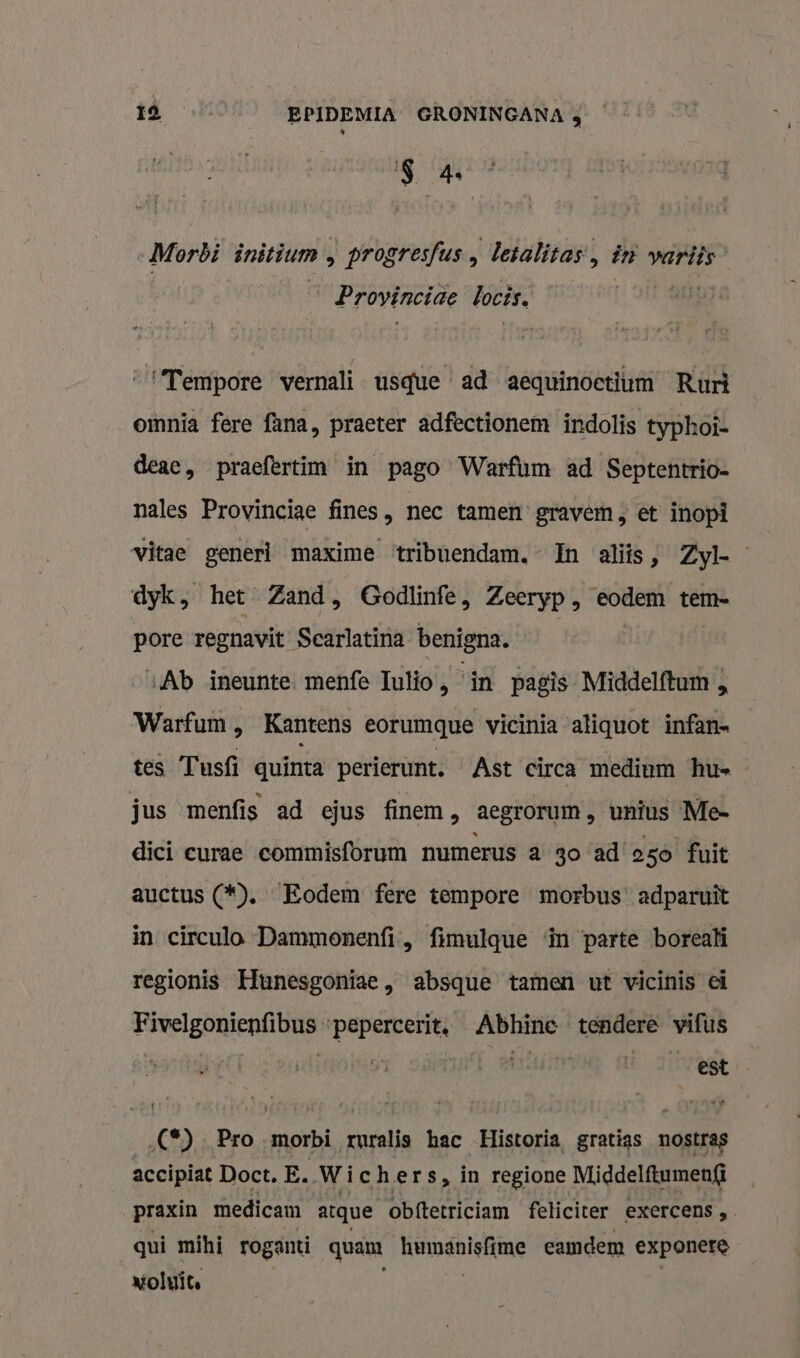 S 4 Morbi initium &gt; progresfus, detalitas:, in variis Provinciae bocis. “‘Tempore wernali usque ad aequinoetium Ruri omnia fere fana, praeter adfectionem indolis typhoî- deae, praefertim in pago Warfum ad Septentrio- nales Provincige fines, nec tamen gravem, et inopi vitae generl maxime ‘tribuendam.” In aliis, Zyl- dyk, het Zand, Godlinfe, Zeeryp, ii tem- pore regnavit Searlatina benigna. «Ab ineunte. menfe Tulio, in pagìs Mîiddelftum „ Warfum , Kantens eorumque vicinia aliquot infans tes Tusfi quinta perierunt. Ast circa medium hu» jus menfis ad ejus finem &gt; aegrorum, unius Me- dici curae commisforum numerus a go ad'o5o fuit auctus (*). Eodem fere tempore morbus’ adparuït in circulo Dammonenfi, fimulque ‘in parte borealí regionis Hunesgoniae , absque tamen ut vicinis ei Fivelgonienfibus ‘pepercerit. Abhine tendere vifus | visit ett E sitvit ‚(*) Pro morbi ruralis hac Historia, gratias nostras accipiat Doct. E. Wichers, in regione Middelftumenf@ praxin medicam atque obftetriciam feliciter exercens , qui mihi roganti quam Hemsnleime camdem exponere voluit.