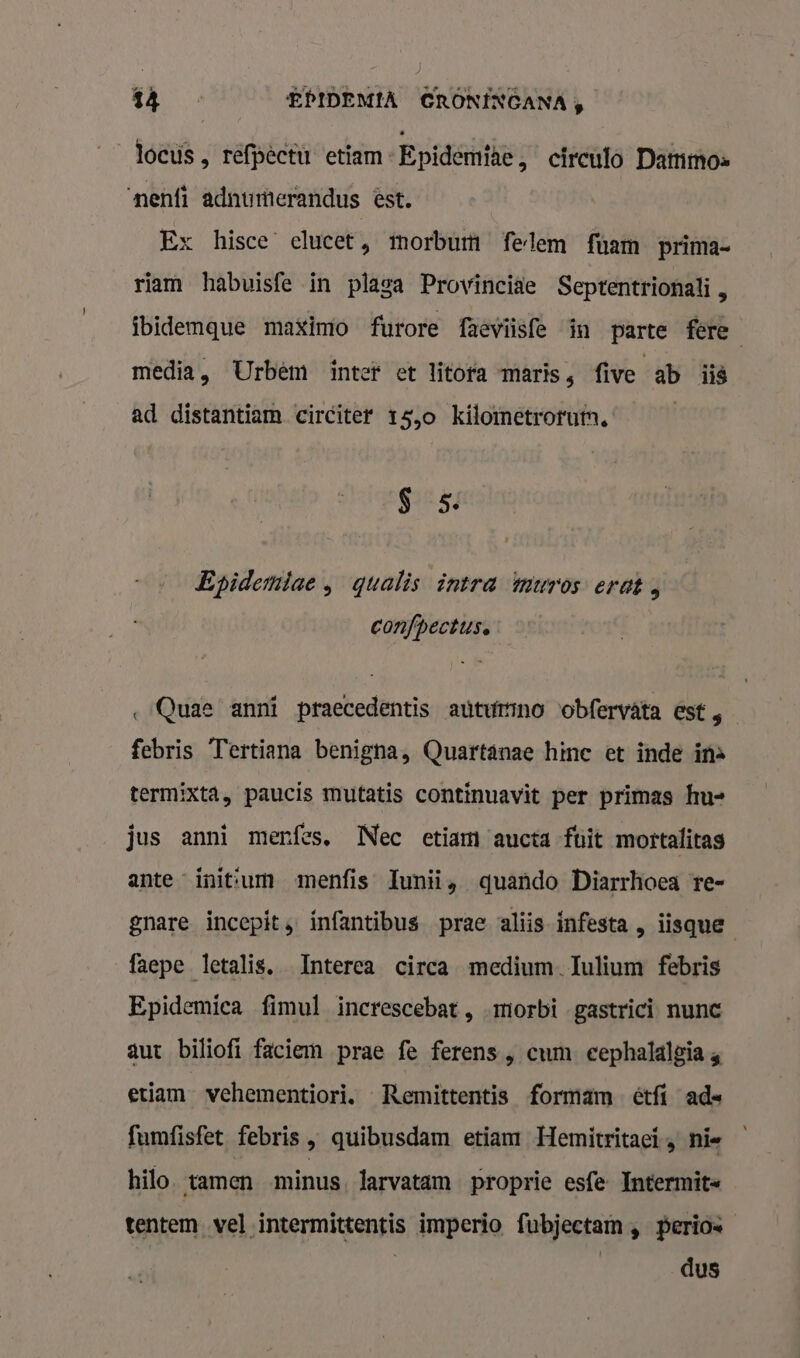 locus , refpêctu etiam -Epidemtae, circulo Dammos ‘nenfi adnumerandus est. Ex hisce elucet, tmorbum felem fuam prima- riam habuisfe in plaga Provinciae Septentrionali, ibidemque maximo furore faeviisfe in parte fere media, Urbêm intef et litofa maris, five ab iië ad distantiam circiter 15,0 kilometroruin, | S 5. Epidemiae , qgualis intra muros erat, confpectus. ‚Quae anni praecedentis autumno obfervâta est, febris Tertiana benigna, Quartánae hine et inde ins termixta, paucis mutatis continuavìt per primas hu- jus anni menfes, Nec etiam aucta fuit mortalitas ante inittum menfis Iunii, quando Diarrhoea re- gnare incepit, infantibus prae aliis infesta , iisque faepe letalis, Interea circa medium. Iulium febris Epidemica fimul increscebat , morbi -gastrici nunc aut biliofi faciem prae fe ferens , cum eephalalgia , etiam vehementiori, Remittentis formam étfí ade fumfisfet febris , quibusdam etiam Hemitritaci , nie hilo. tamen minus, larvatam proprie esfe Intermit« tentem vel intermittentis imperio fubjectam , perio | | dus