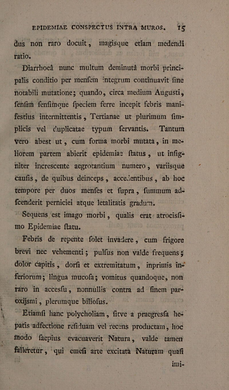 ad ln dus non raro docuit, magisque etiam medendi ratio. Diarrhoeâ nunc multum deminutâ morbi princi- palis conditio per menfem integrum continuavit fine notabili mutatione3 quando, circa medium Augusti, fenfim fenfimmque fpeciem ferre incepit febris mani- festius intermittentis , Tertianae ut plurimum fim- plicis vel cuplicatae typum fervantis. — Tantum vero abest ut, cum forma morbi mutata, in mee lorem partem abierit epidemias ftatus, ut infige niter increscente aegrotanüum numero, variisquê caufis, de quibus deinceps , accesentibus , ab hoc tempore per duos menfes et fupra, fummum ade fcenderit perniciei atque letalitatis gradum. _Sequens est imago morbi, qualis erat: atrocis{ie mo Epidemiae ftatu. Febtis de repente folet invadere, cum frigore brevi nec vehementi ; pulfus non valde frequens 3 dolor capitis » dorfi et extremitatum, inprimis in= feriorum; lingua mucofa: vomitus quandoque, non raro ín accesfu, nonnùllis contra ad finem par- Oxijsmi , plerumque biliofus.” Etiamfi hanc polycholiam , fitve a praegresfa hes Modo faepius evacuaverit Natura, valde tamen falleretür, qui emefi arte ‘excitata Naturam quafi inie