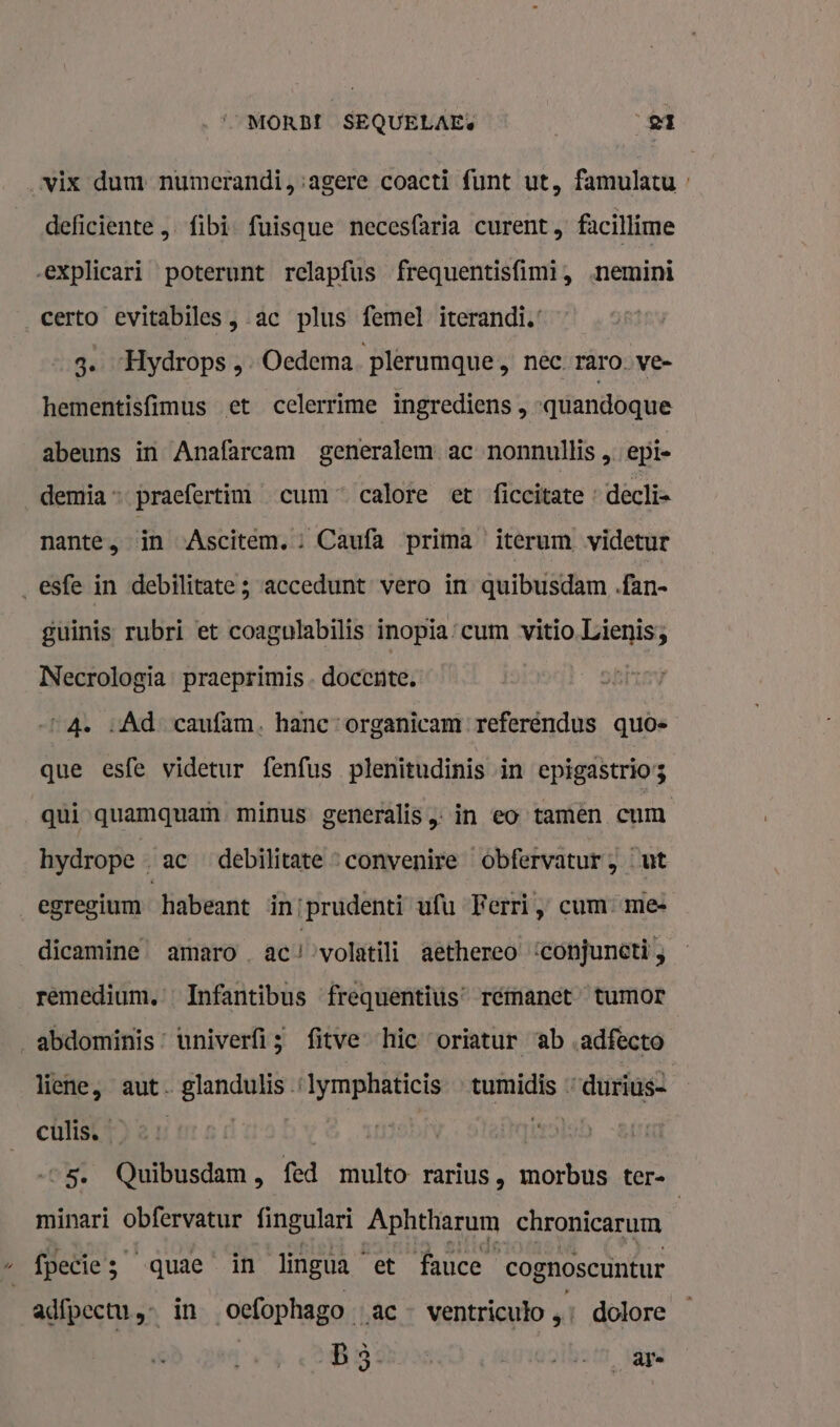 MORBI SEQUELAE: | et vix dum numerandi,:agere coacti funt ut, famulatu » deficiente „ fibi- fuisque necesfaria curent, facillime explicari poterunt rclapfus frequentisfimi, nemini _certo evitabiles „ac plus femel iterandi.’ 3. Hydrops , Oedema ‘plerumque, nec raro. ve- hementisfimus et celerrime ingrediens „ -quandoque abeuns in Anafarcam generalem ac nonnullis „ epie demia praefertim cum“ calote et ficcitate » decli= nante, in Ascitem. : Caufa prima iterum videtur _esfe in debilitate ; accedunt vero in quibusdam .fan- guinis rubri et coagulabilis inopia:cum vitio.Lienis; Necrologia. praeprimis- docente. “A. «Àd caufam. hane:organicam referendus quos que esfe videtur fenfus plenitudinis in epigastrios qui quamquam. minus. generalis „in eo tamên cum hydrope ac debilitate * convenire obfervatur ‚ut egregium habeant in/prudenti ufu Ferri „ cum mee dicamine® amaro_ ac! volatili aèthereo ‘conjunctì ; rêmedium. … Infantibus frequentius’ remanet” tumor abdominis: univerfis fitve hic oriatur ab „adfecto liene, aut. glandulis « ede tumidis durius- culisk4) 2 1: | | 5. Quibusdam, fed multo rarius, morbus ter- minari obfervatur fingulari Aphtharum chronicarum | _fpecies quae in lingua et fauce cognoscuntur adfpectu, in oefophago ac ventricuto „; dolore