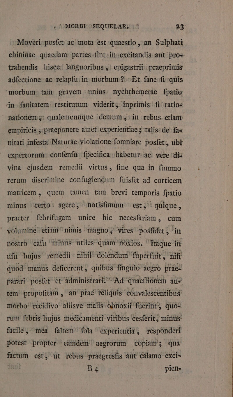 Moveri- posfet ac mota ést-quacstio „an Sulphatt chininae quaedam partes fint-invexcitandis aut pros trahendis hisce. languoribus „ epigastrii- praeprimis adfectione ac relapfu: in morbum? „Et fane fi quis morbum- tam gravem „unius” nychthemerae fpatio in fanitatem restitutum viderit inpriimis” fi ratios pationem 5: qualemcunque demum „in rebus. ctiamy empiricis „praeponere amet experientiae 3 ‘talis: de fas nitati infesta Naturâe- violatione fomniare posfet:, ubt expertorumconfenfù fpecifiea -habetur- ac: vere “dix vina ejusdem remedii virtus, fine qua in {ummo rerum discrimine confugiendum fuisfet ad corticem matricem , quem tamen tam brevi temporis fpatio minus certo. agere, notisfimum est,“ quique, practer febrifugam unice hic necesfariam , cum volumine: etitm nimis magno „ vircs posfidet , lin nostro cafu ‘minus ‘utiles quam Hoxios. “ Trigue in ufu hujus remedii - nihil” dolendumt fapctfüie, nift quod manus deficerent, quibus fingulo'aegro prads parari posfet et” administraris “Ad quaefiotiem au tem propofitam , an’ prad téliquis convalescènitibus’ môrbo“ recidivo' aliisve malis-obnoxiï fuëtint, quö- rum febris hujus medieamenti- viribus ‘cesferit } minus: facile, mea faltem’fola experientia;, responderi potest propter camdem aegrorum copiam; qua factum est, ut rebus praegresfis aut’ Cälamo excis un B4 | pien-