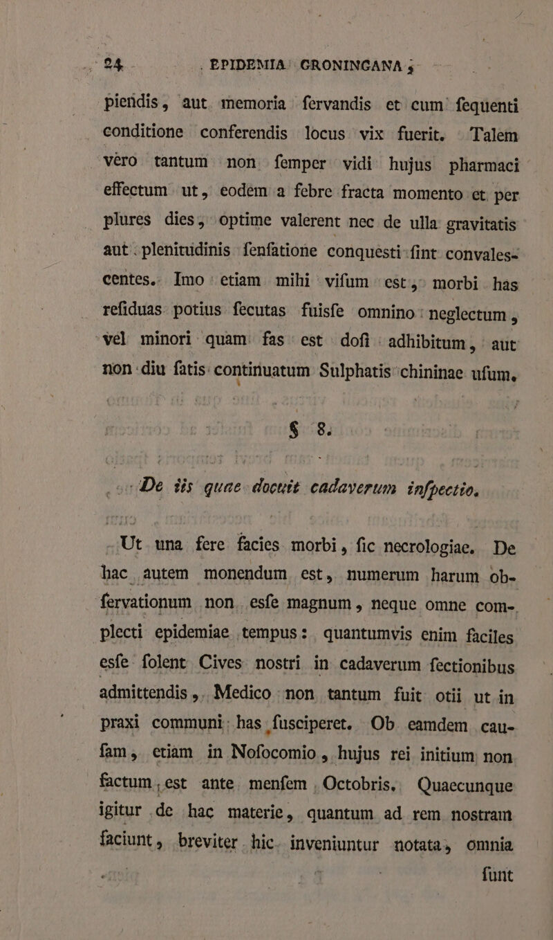 piendis, aut memoria fervandis et cum’ fequenti conditione conferendis locus vix fucrit. — Talem vèro tantum non. femper vidi hujus pharmaci effectum ut, eodem a febre fracta momento et per _plures dies, optime valerent nec de ulla gravitatis aut . plenitudinis fenfatione conquesti-fint convales= centes. Imo: etiam mihi « vifum «est,» morbi has refiduas- potius fecutas fuisfe omnino. neglectum © vel minori quam. fas est dof « adhibitum, “aut non «diu fatis- continuatum Sulphatischininae ufum. $ 8. …De dis quae docuit cadaverum infpectio, Ut una fere facies morbi, fic necrologiae. De hac autem monendum est, numerum harum ob. fervationum non, esfe magnum , neque omne com- plecti epidemiae tempus : quantumvis enim faciles esfe folent Cives nostri in cadaverum fectionibus admittendis „….Medico non tantum fuit otii ut in praxi communi; has, fusciperet, Ob eamdem cau- fam, etiam in Nofocomio , hujus rei initium non factum,est ante. menfem , Octobris,. Quaecunque igitur de hac materie, quantum ad rem nostramt faciunt , breviter. hic. inveniuntur notata, omnia funt