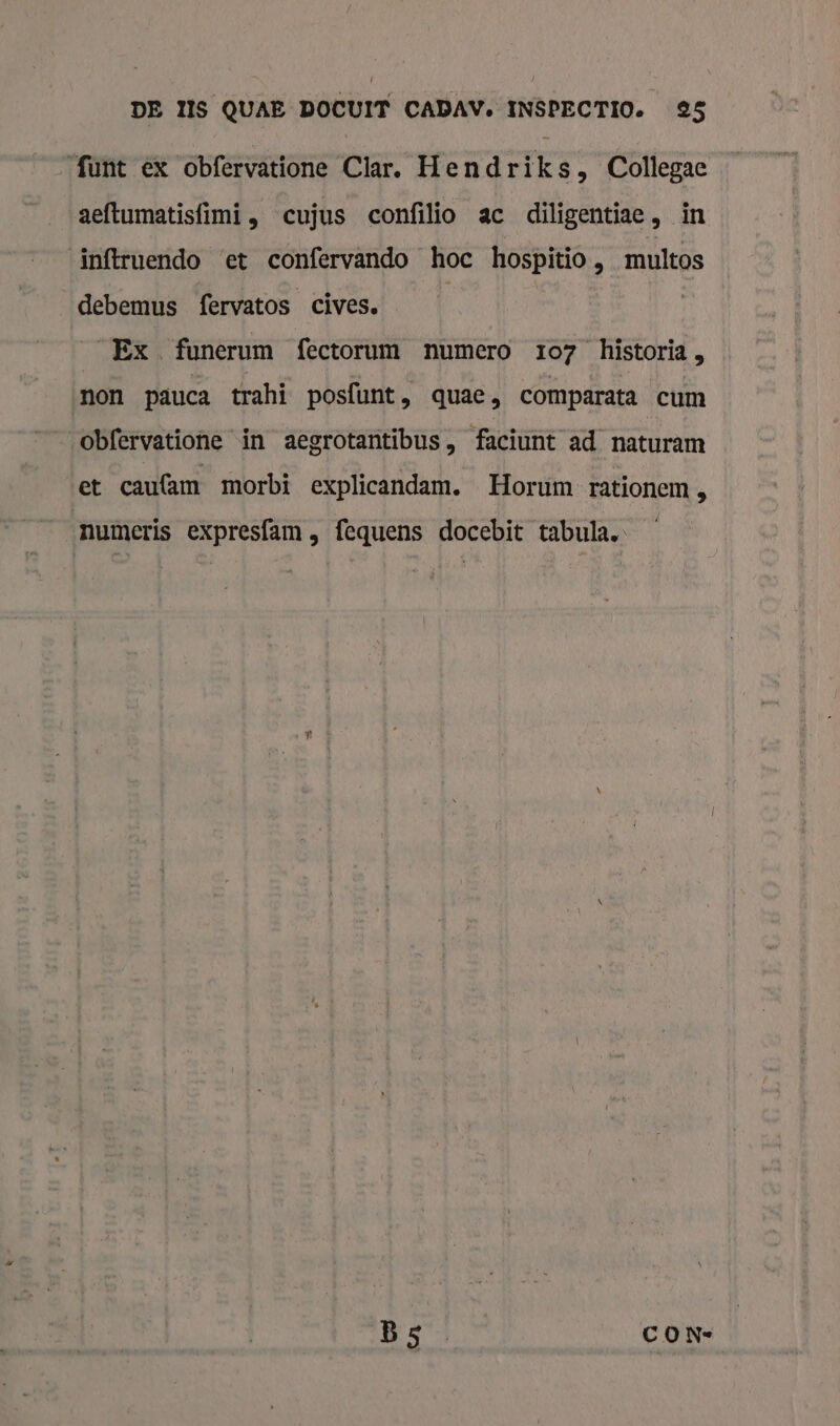 ‘funt ex obfervatione Clar. Hendriks, Collegae aeftumatisfimi , cujus confilio ac diligentiae, in inftruendo et confervando hoe hospitio, multos debemus fervatos cives. | | SEx funerum fectorum numero 107 historia , non päuca trahi posfunt, quae, comparata cum obfervatione in aegrotantibus, faciunt ad. naturam et caufam morbi explicandam. Horum rationem „ numeris expresfam , fequens docebit tabula. B5 CON