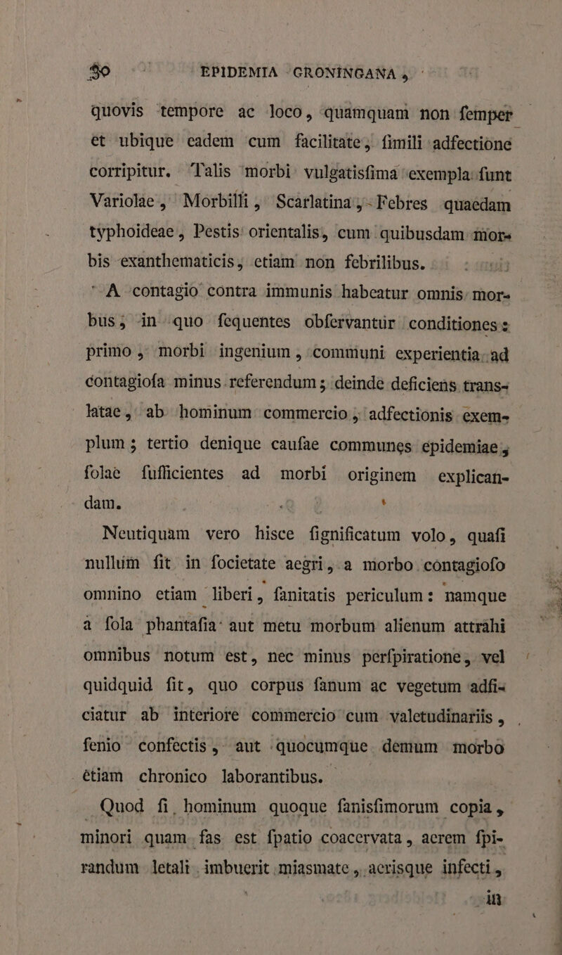 et ubique eadem cum facilitate; fimili -adfectiöne corripitur. ‘Talis ‘morbi vulgatisfima “exempla-funt Variolae „ Morbilli , Scarlatinay-Febres quaedam typhoideae , Pestis: orientalis, cum quibusdam mors bis -exanthematicis ; etiam non febrilibus. „A contagio contra immunis habcatur omnis’mor- bus; in quo fequentes obfervantur conditiones s primo ‚ morbi ingenium , communi experientia-ad contagiofa minus.referendum 3 deinde deficiens trans= latae ‚ab hominum commercioadfectionis exem- plum 5 tertio denique caufae communes epidemiae, folae fuflicientes ad morbi originem _explican- dam. | ; Neutiquam vero hisce fignificatum volo, quafi nullúm fit in focietate aegri, a morbo.contagiofo omnino etiam liberi 5 fanitatis periculam: namque a fola phantafia: aut metu morbum alienum atträhi omnibus notum est, nec minus perfpiratione , vel quidquid fit, quo corpus fanum ac vegetum adfis ciatur ab interiore comimercio cum valetudinariis , fenio confectis , aut -quocumque demum morbo _êtiam chronico laborantibus. Quod fi, hominum quoque fanisfimorum copia, minori quam fas est fpatio coacervata, aerem fpi- randum letalt , imbuerit miasmate „acrisque infecti zeit „+ sitt blinde