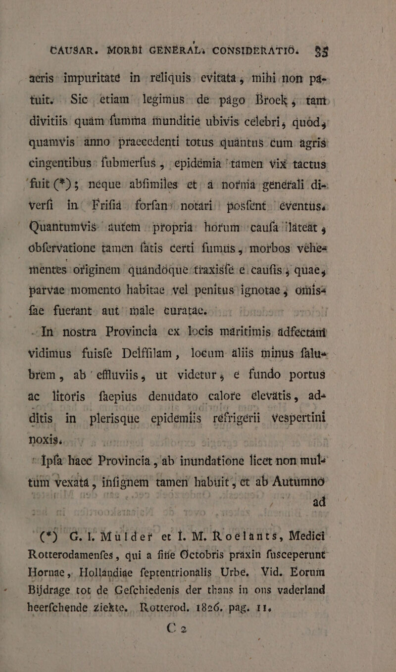 CAUSAR. MORDE GENERAL, CONSIDERA'TIÖ: 88 aeris- impuritaté in reliquis- evitata ; mihi-non pd tuit, Sic etiam legimùus de pägo Broek ;- tam divitiis quämofummma funditie ubivis celebri, quôd3 quamvis’ Anno pracecdenti totus quäntus cum agris: cingentibus- fubmerfus „ „epiddmia tamen vix tactus ‘fuit (*)3 neque abfimiles et à nofnia generali die: verfi in’ “Frifiá forfans notari… posfent eventüiss Quantumvis- aufem … pfopria- hofum-caufà ‘ilatcät 3 obfervatione tamen (àtis certi fumus ‚ motbos véhes mentes originem qüuändöquertraxisfe d. caufis; quae; parvae momento habitae vel penitusignotae 3 omiisz fae fuerant aut’ male euratdc. „In nostra Provincia ex locis märitimis. adfectämì vidimus fuisfé Delffilam, loeum- aliis minus falus brem, ab effluviis, ut videturs € fundo portus ac litoris faepius denudato calore elevätis, ad= ditis in _plerisque epidemti s réfrigerii wespertint noxis. | | -Ipla haec Provincia , ab irúnidattene licet non muts tum vexatd; infignem tamen habiit, et ab Autumno | af jr ad (*) GL Mülder et Ì. M. Roelants, Medici Rotterodamenfes, qui a fitie Octobris praxin fusceperunt Hornae „ Holländige feptentrionälis Urbe, « Vid. Eoruin Bijdrage tot de Gefchiedenis der thans in ons vaderland heerfchende ziekte. Rotterod. 1826. pâg. 11. C 2