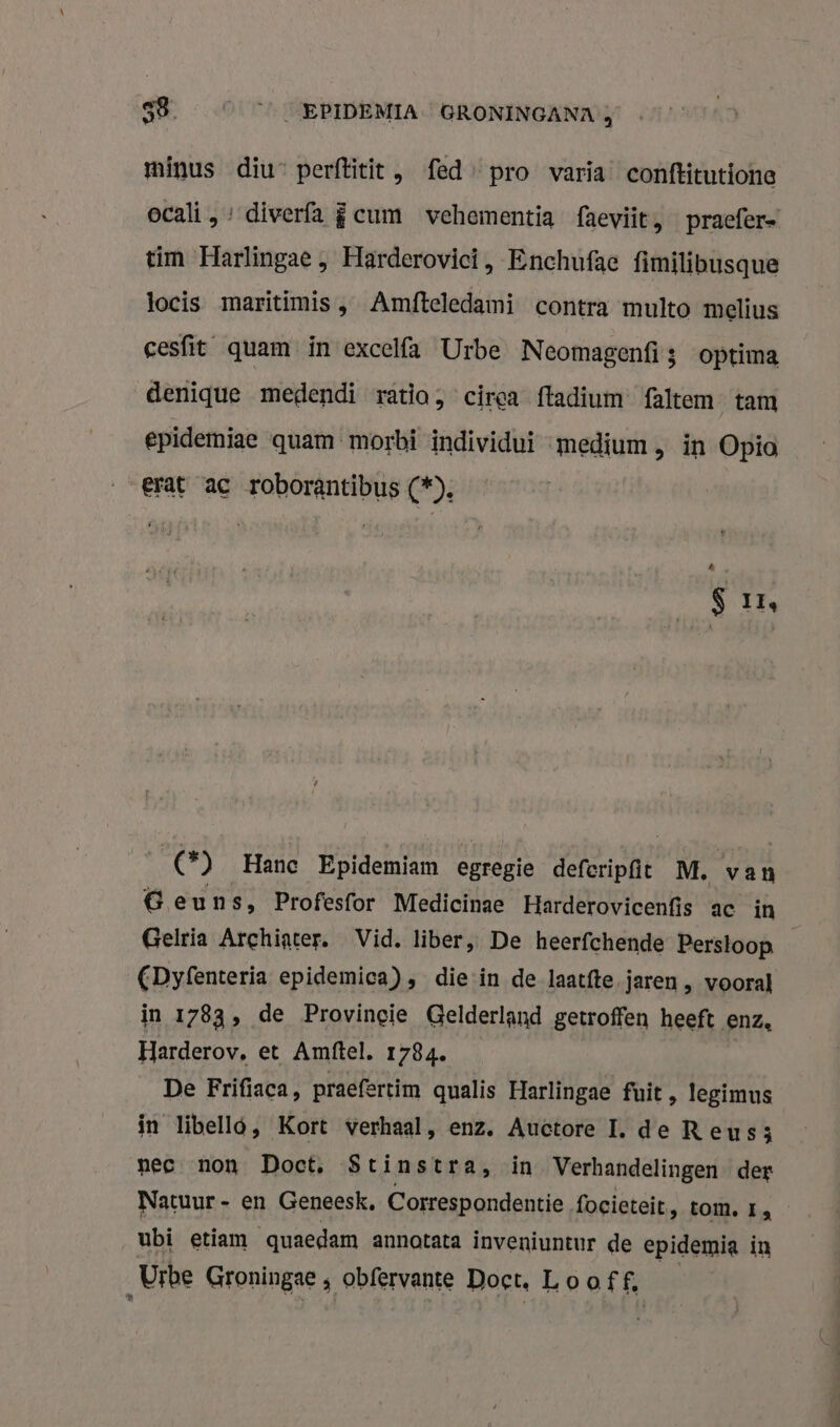 minus diu” perftitit , fed pro varia conftitutione ocali , : diverfa fcum vehementia faeviit, pracfer= tim Harlingae , Harderovici, Enchufae fimilibusque tocis maritimis ‚ Amfteledami contra multo melius cesfit quam in excelfa Urbe Neomagenfi3 optima denique medendi ratio, cirga ftadium faltem tam epidemiae quam morbi individui medium , in Opio erat ac roborantibus (*). S Ir, rap Hanc Epidemiam egregie deferipft M. van Geuns, Profesfor Medicinae Harderovicenfis ac in Gelria Archiater. Vid, liber, De heerfchende Perstoop — CDyfenteria epidemica), diein de laatfte jaren , vooral in 1783, de Provincie Gelderland getroffen heeft enz. Harderov, et Amftel. 1784. De Frifiaca, praefertim qualis Harlingae fuit , legimus in libello, Kort verhaal, enz. Auctore I. de Reus; nec non Doet, Stinstra, in Verhandelingen der Natuur - en Geneesk, Correspondentie. focieteit, tom, r, ubi etiam quaedam annotata inveniuntur de epidemia in Urbe Groningae ; obfervante Doct, Looff,