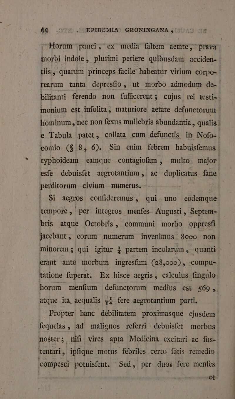 “Horum “pauci, ex media faltem aetâte,” prava morbi indole, plurimi periere quibusdam acciden= tis. quarum princeps facile habeatur virium corpo= rearum tanta depresfio, ut morbo admodum des bilitanti ferendo non fufficerent; cujus rei testin: monium est infolita, maturiore aetate defunctorum hominum, nec non fexus muliebris abundantia , qualis * e Tabula patet, collata cum defunctis in Nofo= comio. ($ 8, 6). Sin enim febrem habuisfemus typhoideam eamque contagiofam , multo. major esfe debuisfet aegrotantium, ac duplicatus fane perditorum civium numerus. | Si aegros confideremus, qui uno eodemque tempore, per integros menfes Augusti, Septem- bris atque Octobris , communi morbo oppresfi jacebant, eorum numerum invenimus_ 8ooo non. minorems qui igitur 4 partem incolarum &gt; quanti « erant ante morbum ingresfam (28,ooo), -compu=_ tatione fuperat. Ex hisce aegris, calculus finguto- horum menfium ‘defunctorum medius est 569 5 atque ita, aequalis +&amp; fere aegrotantium parti, _Propter hanc debilitatem proximasque. ejusdem fequelas , ad malignos referri debuisfet morbus noster ; &gt;. nii vires apta Medicina excitari ac fus- tentari „ ipfique motus febriles certo fizis remedio compesci potuisfent. Sed, per duos fere menfes | | et