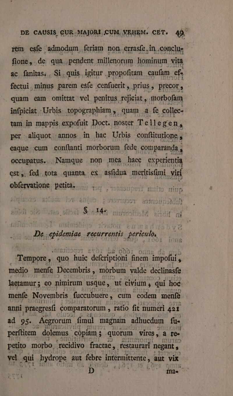 rem esfe ‘admodum, feriam non, Errasfe, ‚in. conclus fione de qua „pendent millenorum hominum vita ac fanitass, Si, quis igitur. propofiam, caufam. ef, fectui. minus parem esfe cenfuerit é prius î precor , quam eam omíttat vel penitus, rejiciat „ morbofam infpiciat ‚Urbis. topographiam, „quam 2 fe collec- tam in mappis, expofuit Doct. noster Tellegen : per aliquot annos in hac Urbis conftitutione, » eaque «cum conftanti morborum fede comparanda, 2 occupatus..„Namque non ‚mea haec experientia est fed tota quanta ex asfidua meedtisfimi, vil obfervatione Bintan afer atten fe even il Ë, ik ì S pi 14e reine: fs WIEN De. ann wecurrentis periculò, LAAD &lt; Tempore n quo huie ‘defriptoni finem impofí, s medio menfe Decembris, » mórbum valde [declinasfe lagtamurs, eo nimirum usque, ut civiim ‚ dui hoe menfe Novembris fuccubuere Ni cum codem menfë anni praegresfì comparatorum ä ratio fit numeri ger ad 95. Aegrorum fimul magnam adhucdum fue perftitem dolemus_ côpiam ; 8 quorum vires, ‚â ten petito motbo, ‘recidivo fractae, restaurari negant B vel gul bydrope aut febre iermikente, aut vir