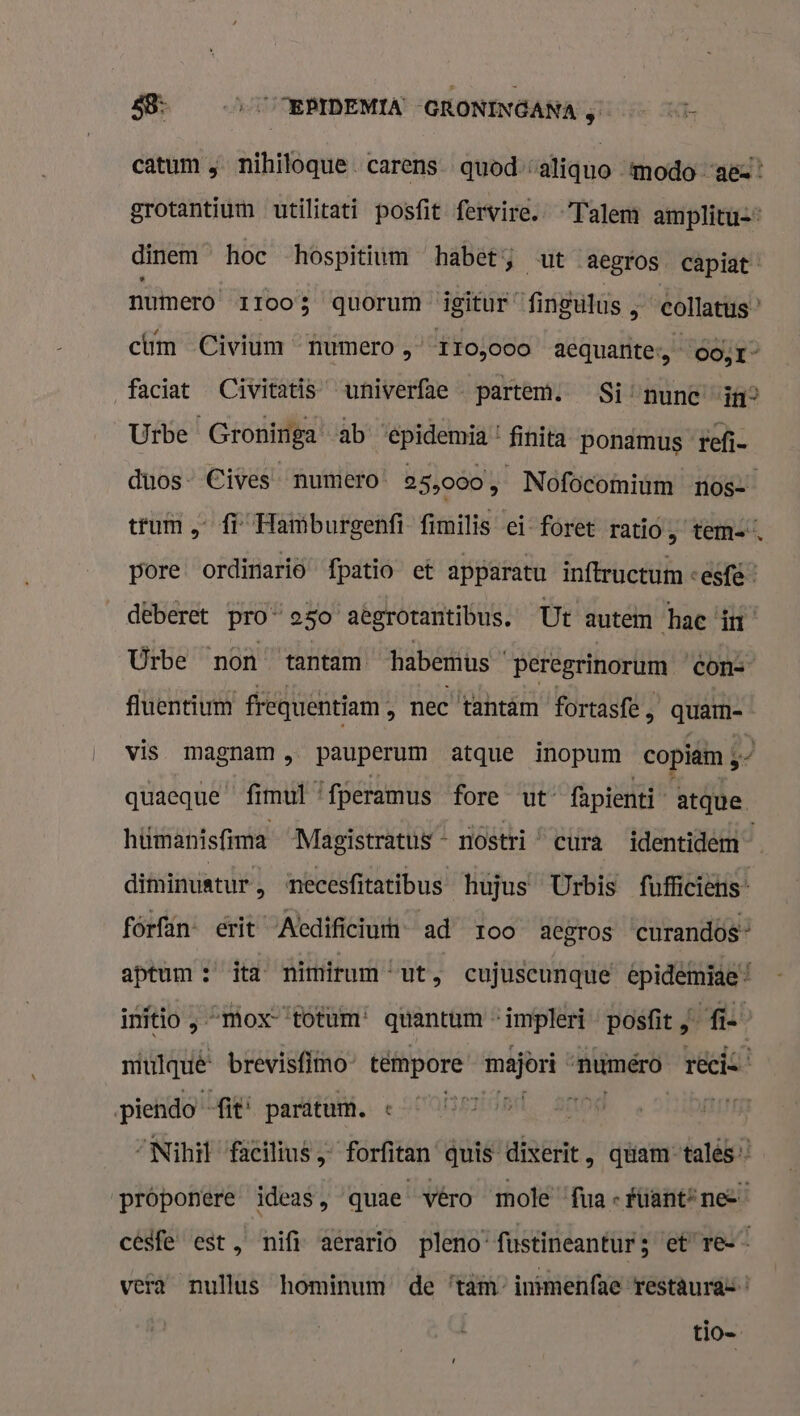 catum ; nihiloque. carens quod --aliquo ‘modo “ac! grotantium utilitati posfit fervire. -Talem amplitu=® dinem hoc hospitium habet; ut aegros capiat numero 11005 quorum igitur “fingutus ; “collatus” cm Civium humero 110,000 aequante:,- oo; 1” faciat Civitatis univerfae partem. Si ‘nunc “in? Urbe Groniriga ab ‘epidemia'! finita ponämus ‘tefi- duos” Cives numero: 25,000 , Nofocomium nos trum „ff Hamburgenfi fimilis ei foret ratió, tem=” pore ordinariò fpatio et apparatu inftructum &lt;esfé” deberet pro 250 aegrotantibus. Ut autem hac in Urbe non tantam habemus peregrinorum con= fluentium frequentiam , nec ‘tantäm fortasft, OS vis magnam ,„ pauperum atque inopum copiam 5” quaeque fimul ‘fperamus fore ut fapienti atque. hümanisfima Magistratus « nostri “ cura identidem diminuatur ‚ ‘necesfitatibus hujus Urbis fufficiëns- fórfan- erit ‘Aedificiumn ad roo aegros ‘curandos” aptum : ita nimirum ut ; cujuscunque epidemiae initio ‚ “mox“‘totum' quantum impleri posfit „fis miulquê brevisfimo- téimpore major numero rec piendo fit“ paratum. « henk 240 AIEE “Nihil facilius „ forfitan quis diserit, quam” tales’ próponere ideas, quae véro mole “fua « fúant”nee césfe est, nifi aerariò pleno- fustineantur3 et” re vera nullus hominum de ‘täm” intmenfae restauras tio