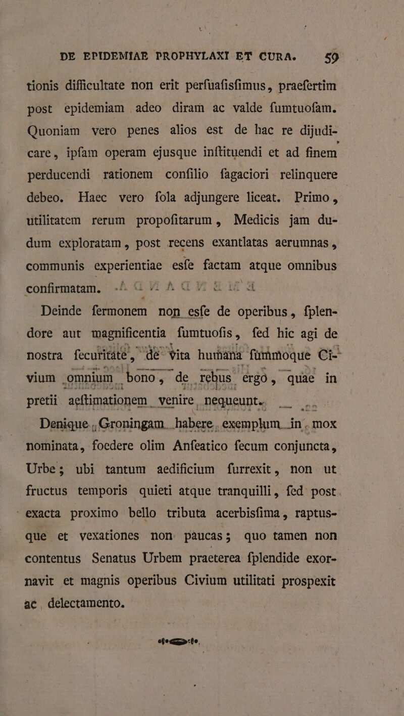 tionis difficultate non erit perfuafisfimus, praefertìm post epidemiam adeo diram ac valde fumtuofam. Quoniam vero penes alios est de hac re dijudi- care, ipfam operam ejusque inftituendi et ad finem perducendi rationem confilio fagaciori relinquere debeo. Haec vero {ola adjungere liceat. Primo, utilitatem rerum propofitarum , Medicis jam du- dum exploratam , post recens exantlatas aerumnas , communis experientiae esfe factam atque omnibus À dr 4 é vk LN confirmatam, + GAAGHE Md Deinde fermonem non esfe de operibus , fplen- dore aut wmagnificentia fumtuofi is, fed hic agi de nostra fecuritäte, Kk Wita hurhana urimoque Ci pretii ‘actimatiopen_ venire, nequeunt 7 Denique, ‚Groningam hike exemphum. Ân „MOX nominata, foedere olim Anfeatico fecum conjuncta, Urbe; ubi tantum aedificium furrexit, non ut fructus temporis quieti atque tranquilli, fed post. „exacta proXimo bello tributa acerbisfima, raptus- que et vexationes non. pâucas3 quo tamen non contentus Senatus Urbem practerea fplendide exor- navit et magnis operibus Civium utilitati prospexit ac, delectamento. ele mn rle