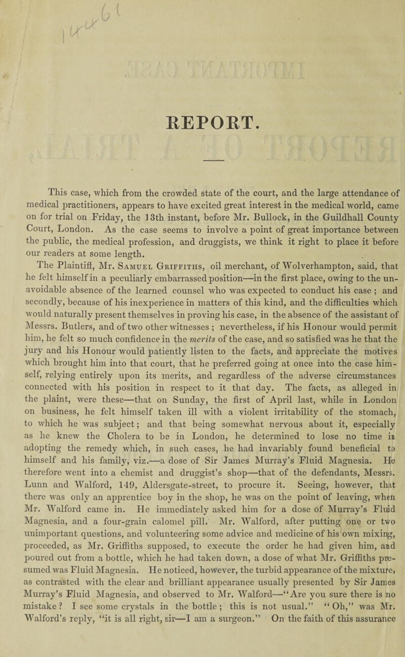 REPOET. This case, which from the crowded state of the court, and the large attendance of medical practitioners, appears to have excited great interest in the medical world, came on for trial on Friday, the 13th instant, before Mr. Bullock, in the Guildhall County Court, London. As the case seems to involve a point of great importance between the public, the medical profession, and druggists, we think it right to place it before our readers at some length. The Plaintiff, Mr. Samuel Griffiths, oil merchant, of Wolverhampton, said, that he felt himself in a peculiarly embarrassed position—in the first place, owing to the un¬ avoidable absence of the learned counsel who was expected to conduct his case ; and secondly, because of his inexperience in matters of this kind, and the difficulties which would naturally present themselves in proving his case, in the absence of the assistant of Messrs. Butlers, and of two other witnesses ; nevertheless, if his Honour would permit him, he felt so much confidence in the merits of the case, and so satisfied was he that the jury and his Honour would patiently listen to the facts, and appreciate the motives which brought him into that court, that he preferred going at once into the case him¬ self, relying entirely upon its merits, and regardless of the adverse circumstances connected with his position in respect to it that day. The facts, as alleged in the plaint, were these—that on Sunday, the first of April last, while in London on business, he felt himself taken ill with a violent irritability of the stomach, to which he was subject; and that being somewhat nervous about it, especially as he knew the Cholera to be in London, he determined to lose no time in adopting the remedy which, in such cases, he had invariably found beneficial to himself and his family, viz.—a dose of Sir James Murray’s Fluid Magnesia. He therefore went into a chemist and druggist’s shop—that of the defendants, Messrs. Lunn and Walford, 149, Aldersgate-street, to procure it. Seeing, however, that there was only an apprentice boy in the shop, he was on the point of leaving, when Mr. Walford came in. He immediately asked him for a dose of Murray’s Fluid Magnesia, and a four-grain calomel pill. Mr. Walford, after putting one or two unimportant questions, and volunteering some advice and medicine of his own mixing, proceeded, as Mr. Griffiths supposed, to execute the order he had given him, and poured out from a bottle, which he had taken down, a dose of what Mr. Griffiths pre¬ sumed wras Fluid Magnesia. He noticed, however, the turbid appearance of the mixture, as contrasted with the clear and brilliant appearance usually presented by Sir James Murray’s Fluid Magnesia, and observed to Mr. Walford—“Are you sure there is no mistake? I see some crystals in the bottle ; this is not usual.” “Oh,” was Mr. Walford’s reply, “it is all right, sir—I am a surgeon.” On the faith of this assurance