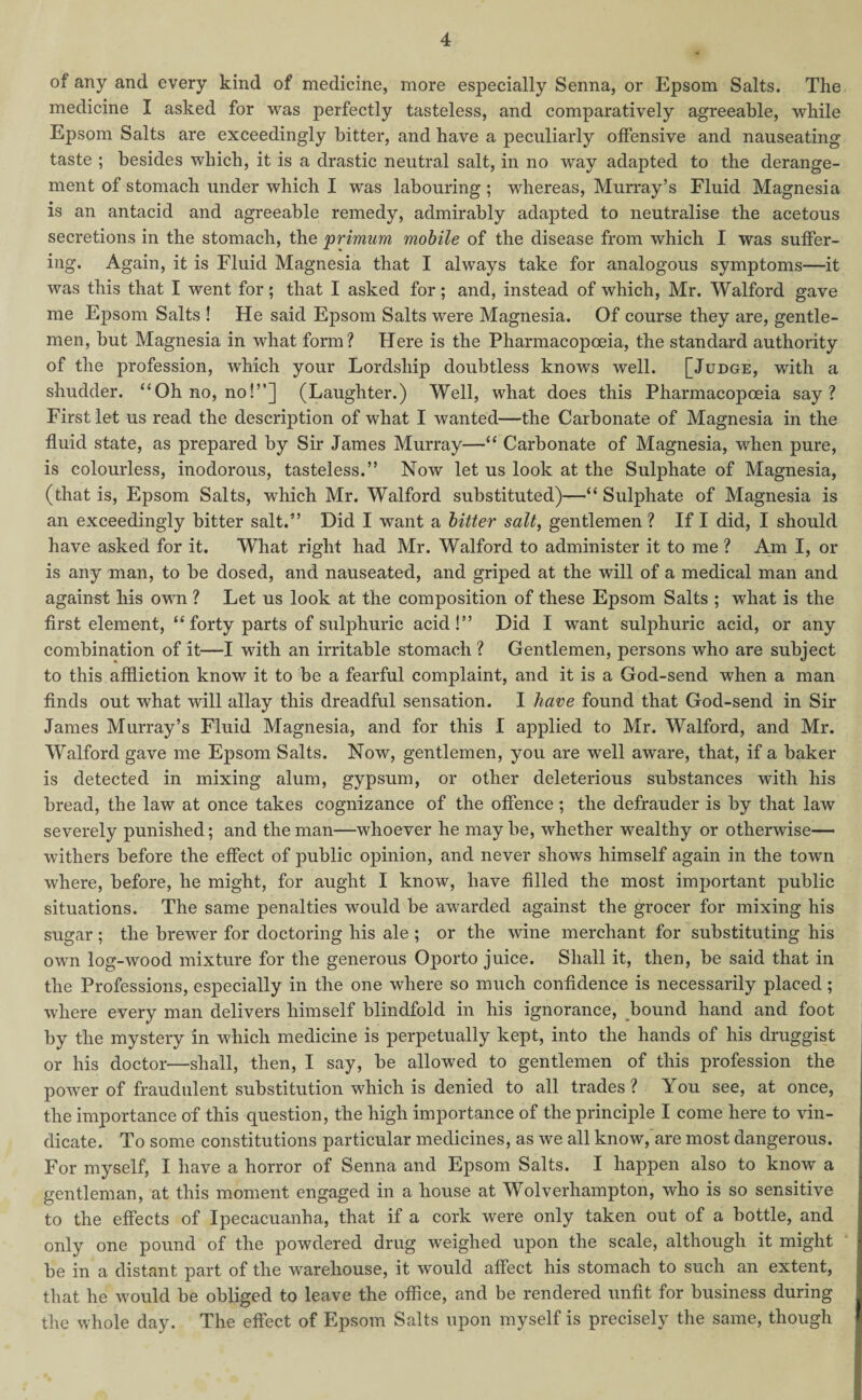 of any and every kind of medicine, more especially Senna, or Epsom Salts. The medicine I asked for was perfectly tasteless, and comparatively agreeable, while Epsom Salts are exceedingly hitter, and have a peculiarly offensive and nauseating taste ; besides which, it is a drastic neutral salt, in no way adapted to the derange¬ ment of stomach under which I was labouring; whereas, Murray’s Fluid Magnesia is an antacid and agreeable remedy, admirably adapted to neutralise the acetous secretions in the stomach, the primum mobile of the disease from which I was suffer¬ ing. Again, it is Fluid Magnesia that I always take for analogous symptoms—it was this that I went for; that I asked for; and, instead of which, Mr. Walford gave me Epsom Salts ! He said Epsom Salts were Magnesia. Of course they are, gentle¬ men, but Magnesia in what form? Here is the Pharmacopoeia, the standard authority of the profession, which your Lordship doubtless knows well. [Judge, with a shudder. “Oh no, no!”] (Laughter.) Well, what does this Pharmacopoeia say? First let us read the description of what I wanted—the Carbonate of Magnesia in the fluid state, as prepared by Sir James Murray—“ Carbonate of Magnesia, when pure, is colourless, inodorous, tasteless.” Now let us look at the Sulphate of Magnesia, (that is, Epsom Salts, which Mr. Walford substituted)—“Sulphate of Magnesia is an exceedingly bitter salt.” Did I want a bitter salt, gentlemen ? If I did, I should have asked for it. What right had Mr. Walford to administer it to me ? Am I, or is any man, to be dosed, and nauseated, and griped at the will of a medical man and against his own ? Let us look at the composition of these Epsom Salts ; what is the first element, “ forty parts of sulphuric acid!” Did I want sulphuric acid, or any combination of it—I with an irritable stomach ? Gentlemen, persons who are subject to this affliction know it to be a fearful complaint, and it is a God-send when a man finds out what will allay this dreadful sensation. I have found that God-send in Sir James Murray’s Fluid Magnesia, and for this I applied to Mr. Walford, and Mr. Walford gave me Epsom Salts. Now, gentlemen, you are well aware, that, if a baker is detected in mixing alum, gypsum, or other deleterious substances with his bread, the law at once takes cognizance of the offence; the defrauder is by that law severely punished; and the man—whoever he maybe, whether wealthy or otherwise— withers before the effect of public opinion, and never shows himself again in the town where, before, he might, for aught I know, have filled the most important public situations. The same penalties would be awarded against the grocer for mixing his sugar; the brewer for doctoring his ale ; or the wine merchant for substituting his own log-wood mixture for the generous Oporto juice. Shall it, then, be said that in the Professions, especially in the one where so much confidence is necessarily placed; where every man delivers himself blindfold in his ignorance, bound hand and foot by the mystery in which medicine is perpetually kept, into the hands of his druggist or his doctor—shall, then, I say, be allowed to gentlemen of this profession the power of fraudulent substitution which is denied to all trades ? You see, at once, the importance of this question, the high importance of the principle I come here to vin¬ dicate. To some constitutions particular medicines, as we all know, are most dangerous. For myself, I have a horror of Senna and Epsom Salts. I happen also to know a gentleman, at this moment engaged in a house at Wolverhampton, who is so sensitive to the effects of Ipecacuanha, that if a cork were only taken out of a bottle, and only one pound of the powdered drug weighed upon the scale, although it might be in a distant part of the warehouse, it would affect his stomach to such an extent, that he would be obliged to leave the office, and be rendered unfit for business during the whole day. The effect of Epsom Salts upon myself is precisely the same, though