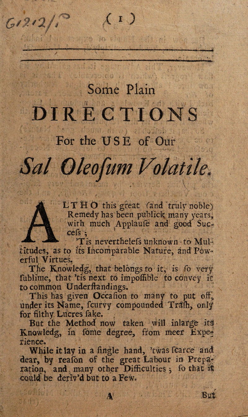 Some Plain DIRE CTIONS For the USE of Our LTHO this great fand 'trulynoble) Remedy has been publick; many years, with much Appiaufe and good Sue- cefs ; 1 1 *Tis neverthelefs Unknown * to Mul¬ titudes, as to its Incomparable Nature, and Pow¬ erful Virtues, The Knowledg, that belongs to it, is fo very fublfme, that *tis next to impofiible to convey it to common Under findings. This has given Qccafion to many to put off, under its Name, feurvy compounded TrUfh, only for filthy Lucres fake. But the Method now taken will inlarge its Knowledg, in fome degree, from meet Hxpe» rience» While it lay in a finale hand, 5twas fcarce and dear, by reafon of the great Labour in Prep% ration, and, many other Difficulties} fo that it could lie deriv’d but to a Few,