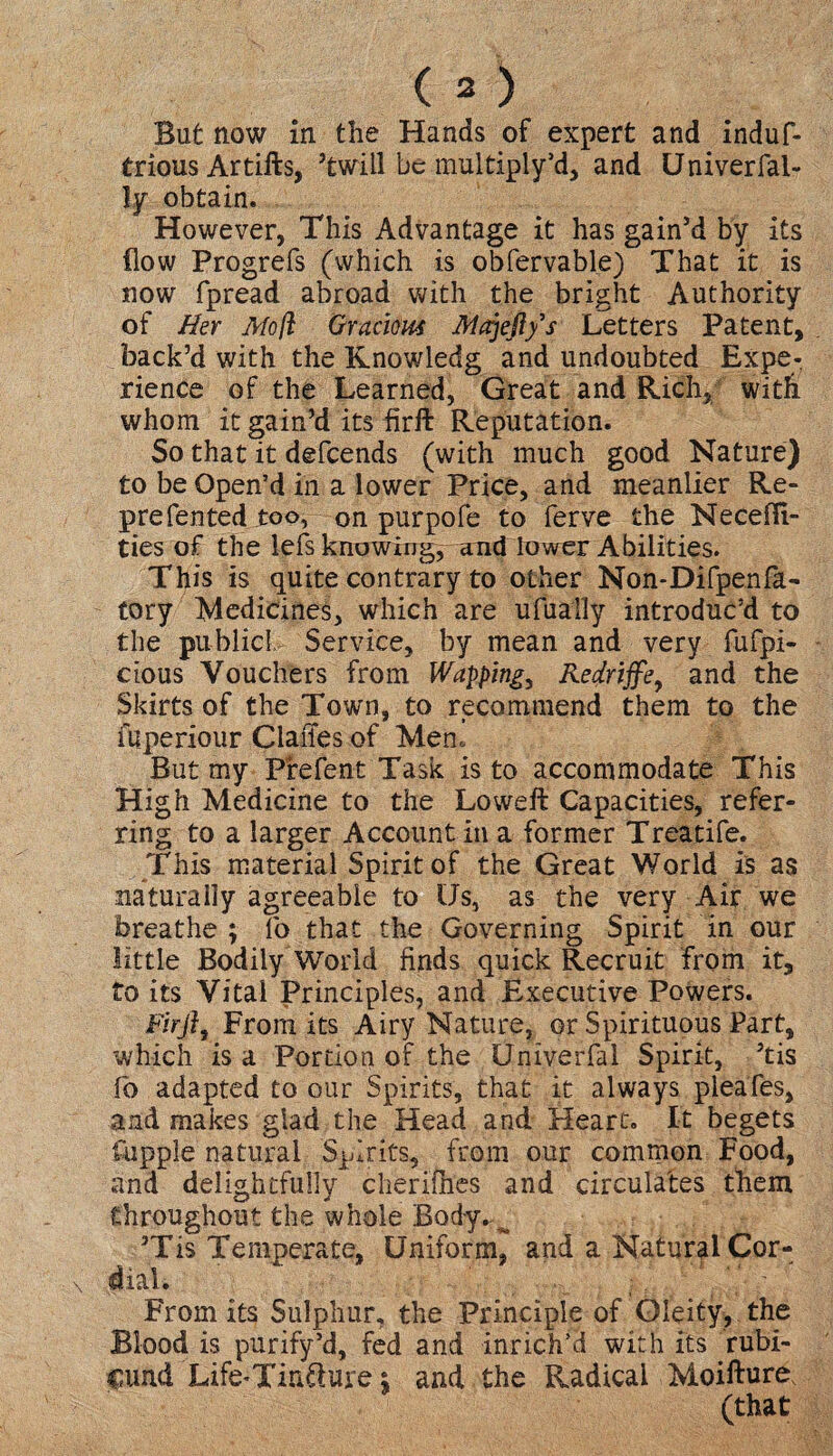 But now in the Hands of expert and induf- trious Artifts, ’twill be multiply’d, and Univerfal- ly obtain. However, This Advantage it has gain’d by its flow Progrefs (which is obfervable) That it is now fpread abroad with the bright Authority of Her Afo/l Gracious Alajefi/s Letters Patent, back’d with the Knowledg and undoubted Expe¬ rience of the Learned, Great and Rich, with whom it gain’d its firft Reputation. So that it defcends (with much good Nature) to be Open’d in a lower Price, and meanlier Re¬ presented too, on purpofe to ferve the NecefTi- ties of the lefs knowing, and lower Abilities. This is quite contrary to other Non-Difpenfa- tory Medicines, which are ufually introduc’d to the public!. Service, by mean and very fufpi- ctous Vouchers from Wapping, Redriffe, and the Skirts of the Town, to recommend them to the fuperiour ClaiTes of Men. But my Pfefent Task is to accommodate This High Medicine to the Loweft Capacities, refer¬ ring to a larger Account in a former Treatife. This material Spirit of the Great World is as naturally agreeable to Us, as the very Air we breathe ; fo that the Governing Spirit in our little Bodily World finds quick Recruit from it, to its Vital Principles, and Executive Powers. Firft, From its Airy Nature, or Spirituous Part, which is a Portion of the Univerfal Spirit, ’tis fo adapted to our Spirits, that it always pleafes, and makes glad the Head and Heart, It begets Cuppie natural Spirits, from our common Food, and delightfully cherifhes and circulates them throughout the whole Body. ^ ’Tis Temperate, Uniform, and a Natural Cor¬ dial. From its Sulphur, the Principle of Gleity, the Blood is purify’d, fed and inrich’d with its rubi¬ cund Life-Tin&ure s and the Radical Moifture (that