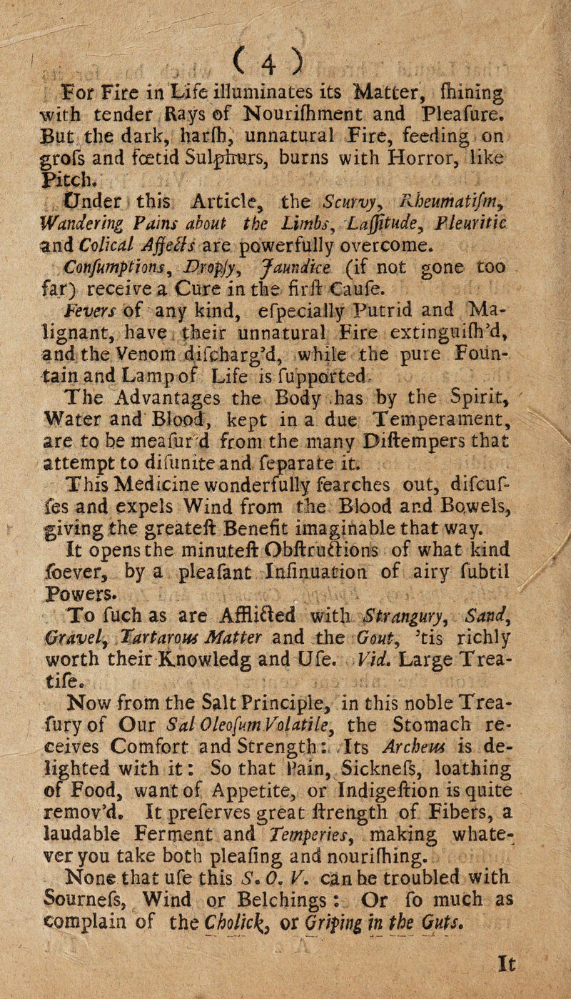 For Fire in Life illuminates its Matter, fhining with tender Rays of Nourifhment and Pleafure. But the dark, harlh, unnatural Fire, feeding on grofs and foetid Sulphurs, burns with Horror, like Pitch. tJnder this Article, the Scurvy, Kheumatifm, Wandering Pains about the Limbs, Latitude, Pleuritic zni Colical AjjeLls are powerfully overcome. Confumptions, Vropjy, Jaundice (if not gone too far) receive a Cure in the fir ft Caufe. Fevers of any kind, efpecially Putrid and Ma¬ lignant, have their unnatural Fire extinguifh’d, and the Venom difcharg’d, while the pure Foun¬ tain and Lamp of Life is fupported The Advantages the Body has by the Spirit, Water and Blood, kept in a due Temperament, are to be meafurd from the many Diftempers that attempt to difunite and feparate it. This Medicine wonderfully fearches out, difcuf- fes and expels Wind from the Blood and Bowels, giving the greateft Benefit imaginable that way. It opens the minuteft Obftruftions of what land foever, by a pleafant Infinuation of airy fubtil Powers. To fuch as are AfRi&ed with Strangury, Sand, Gravel, Torturous Matter and the Gout, Jtis richly worth their Knowledg and Ufe. Vid. Large Trea- tife. Now from the Salt Principle, in this noble Trea- fury of Our Sal Oleofum Volatile, the Stomach re¬ ceives Comfort and Strength: Its Archer is de¬ lighted with it: So that Pain, Sicknefs, loathing of Food, want of Appetite, or Indigeftion is quite remov’d. It preferves great lfrength of Fibers, a laudable Ferment and Temperies, making whate¬ ver you take both pleafing and nourifhing. None that ufe this S. 0. V. can he troubled with Sournefs, Wind or Belchings: Or fo much as complain of the Cholicor Griping in the Guts. It